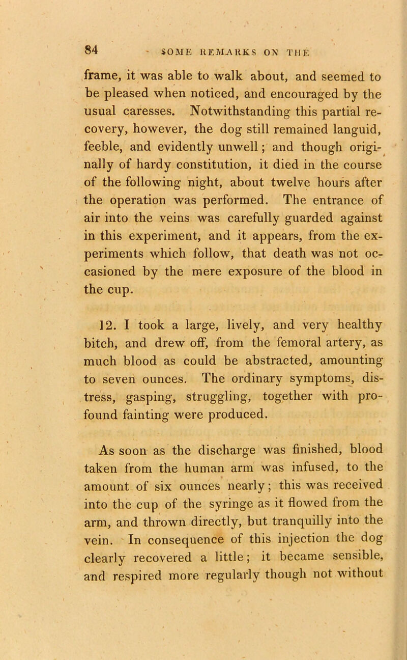 frame, it was able to walk about, and seemed to be pleased when noticed, and encouraged by the usual caresses. Notwithstanding this partial re- covery, however, the dog still remained languid, feeble, and evidently unwell; and though origi- nally of hardy constitution, it died in the course of the following night, about twelve hours after the operation was performed. The entrance of air into the veins was carefully guarded against in this experiment, and it appears, from the ex- periments which follow, that death was not oc- casioned by the mere exposure of the blood in the cup. 12. I took a large, lively, and very healthy bitch, and drew off, from the femoral artery, as much blood as could be abstracted, amounting to seven ounces. The ordinary symptoms, dis- tress, gasping, struggling, together with pro- found fainting were produced. As soon as the discharge was finished, blood taken from the human arm was infused, to the amount of six ounces nearly; this was received into the cup of the syringe as it flowed from the arm, and thrown directly, but tranquilly into the vein. In consequence of this injection the dog clearly recovered a little; it became sensible, and respired more regularly though not without