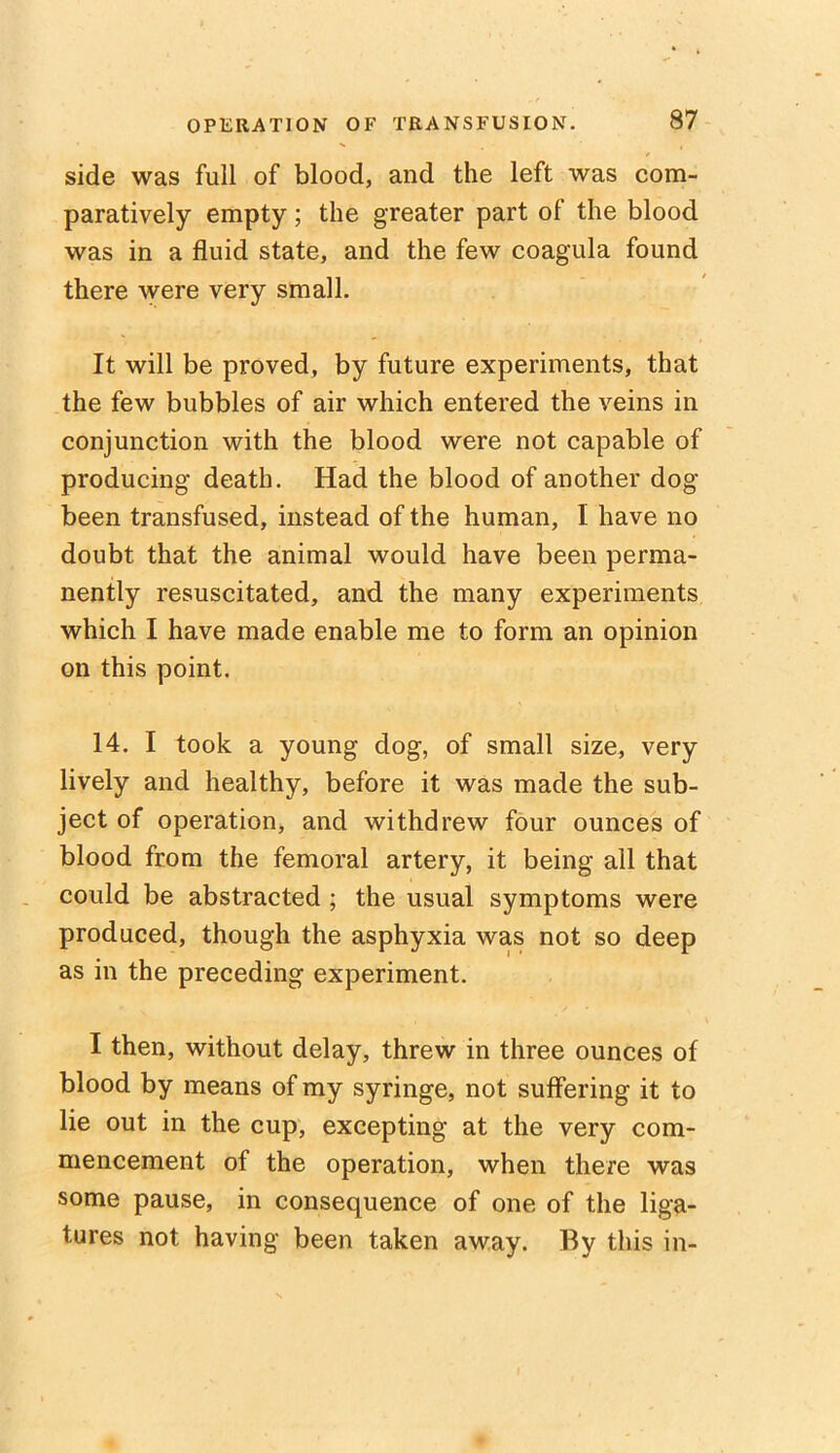 side was full of blood, and the left was com- paratively empty; the greater part of the blood was in a fluid state, and the few coagula found there were very small. It will be proved, by future experiments, that the few bubbles of air which entered the veins in conjunction with the blood were not capable of producing death. Had the blood of another dog been transfused, instead of the human, I have no doubt that the animal would have been perma- nently resuscitated, and the many experiments which I have made enable me to form an opinion on this point. 14. I took a young dog, of small size, very lively and healthy, before it was made the sub- ject of operation, and withdrew four ounces of blood from the femoral artery, it being all that could be abstracted ; the usual symptoms were produced, though the asphyxia was not so deep as in the preceding experiment. I then, without delay, threw in three ounces of blood by means of my syringe, not suffering it to lie out in the cup, excepting at the very com- mencement of the operation, when there was some pause, in consequence of one of the liga- tures not having been taken away. By this in-