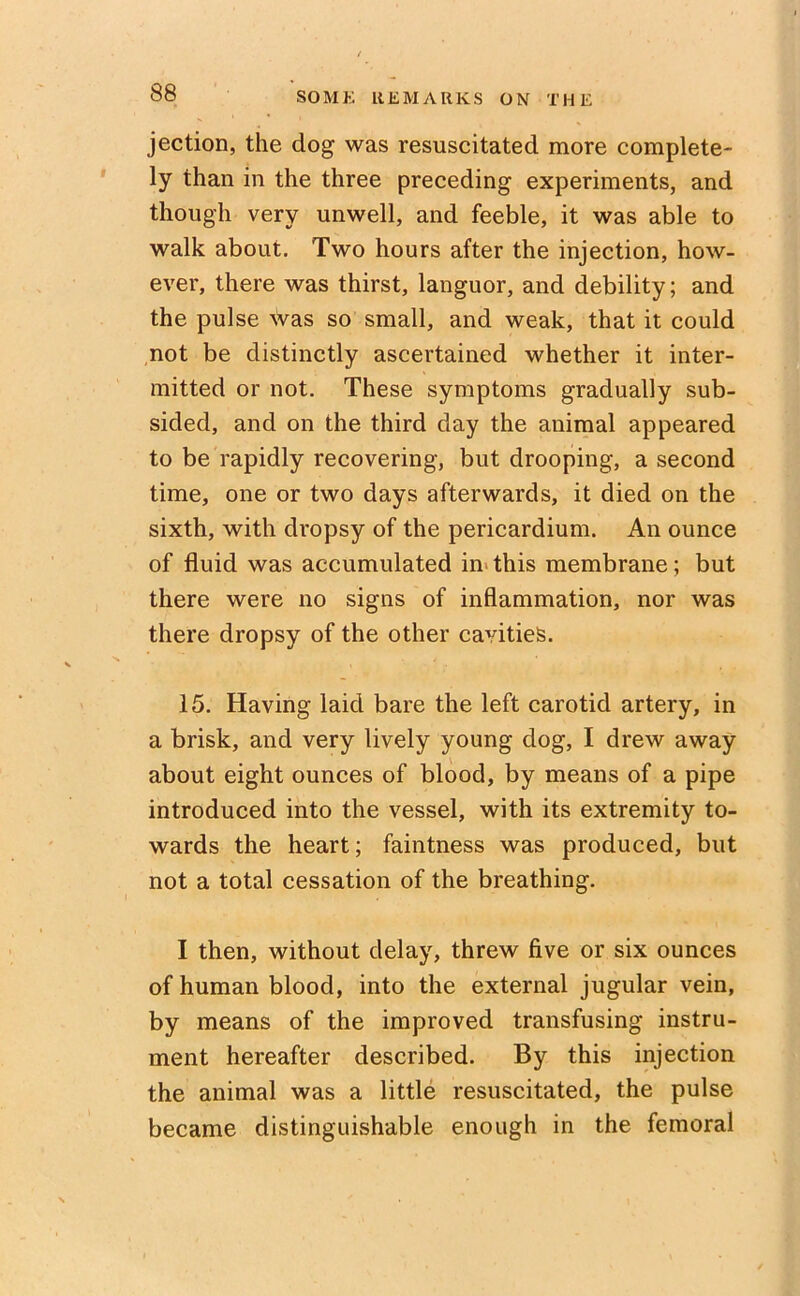 jection, the dog was resuscitated more complete- ly than in the three preceding experiments, and though very unwell, and feeble, it was able to walk about. Two hours after the injection, how- ever, there was thirst, languor, and debility; and the pulse was so small, and weak, that it could not be distinctly ascertained whether it inter- mitted or not. These symptoms gradually sub- sided, and on the third day the animal appeared to be rapidly recovering, but drooping, a second time, one or two days afterwards, it died on the sixth, with dropsy of the pericardium. An ounce of fluid was accumulated in this membrane; but there were no signs of inflammation, nor was there dropsy of the other cavities. 15. Having laid bare the left carotid artery, in a brisk, and very lively young dog, I drew away about eight ounces of blood, by means of a pipe introduced into the vessel, with its extremity to- wards the heart; faintness was produced, but not a total cessation of the breathing. I then, without delay, threw five or six ounces of human blood, into the external jugular vein, by means of the improved transfusing instru- ment hereafter described. By this injection the animal was a little resuscitated, the pulse became distinguishable enough in the femoral