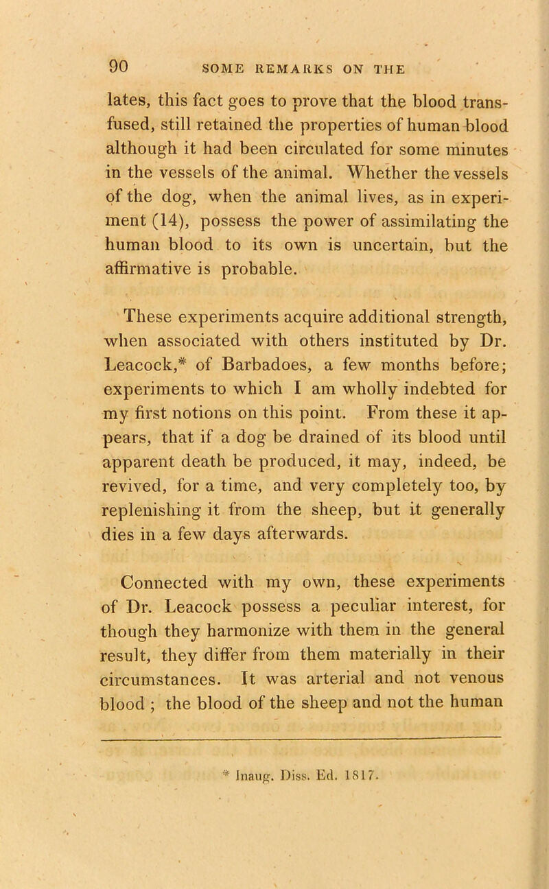 lates, this fact goes to prove that the blood trans- fused, still retained the properties of human blood although it had been circulated for some minutes in the vessels of the animal. Whether the vessels of the dog, when the animal lives, as in experi- ment (14), possess the power of assimilating the human blood to its own is uncertain, but the affirmative is probable. These experiments acquire additional strength, when associated with others instituted by Dr. Leacock,* of Barbadoes, a few months before; experiments to which I am wholly indebted for my first notions on this point. From these it ap- pears, that if a dog be drained of its blood until apparent death be produced, it may, indeed, be revived, for a time, and very completely too, by replenishing it from the sheep, but it generally dies in a few days afterwards. Connected with my own, these experiments of Dr. Leacock possess a peculiar interest, for though they harmonize with them in the general result, they differ from them materially in their circumstances. It was arterial and not venous blood ; the blood of the sheep and not the human * Inaii#. Diss. Ed. 1S17.