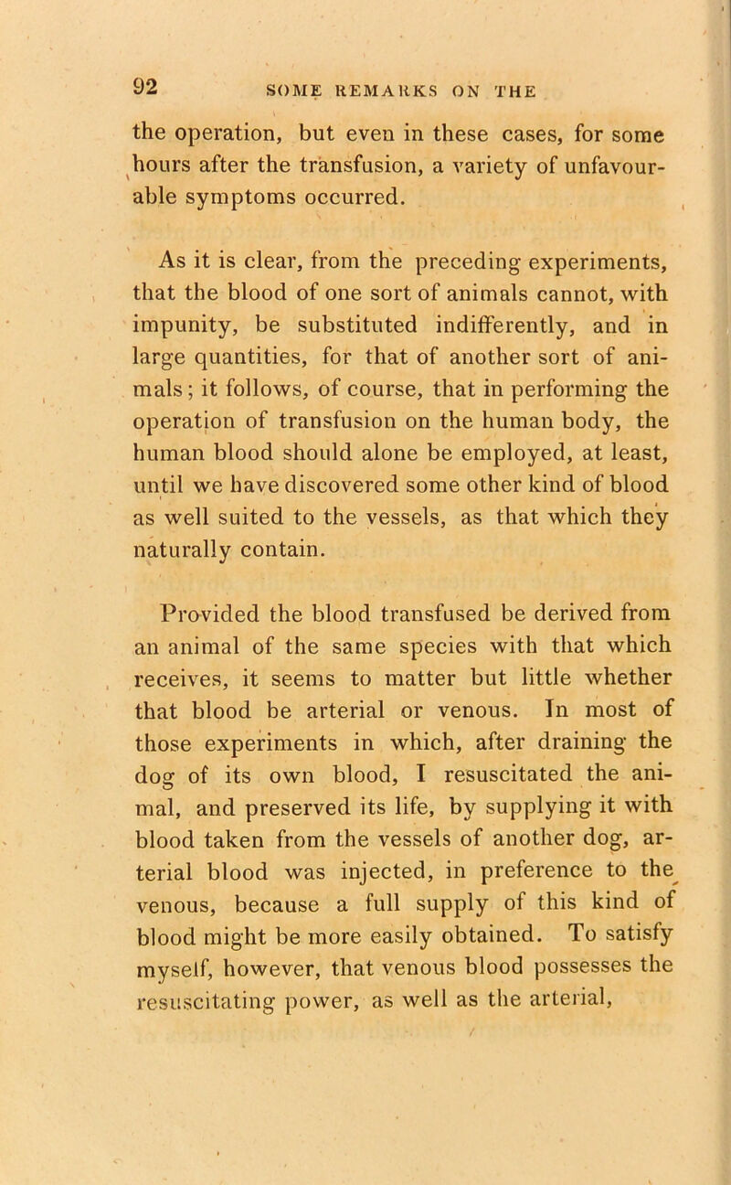 the operation, but even in these cases, for some hours after the transfusion, a variety of unfavour- able symptoms occurred. As it is clear, from the preceding experiments, that the blood of one sort of animals cannot, with impunity, be substituted indifferently, and in large quantities, for that of another sort of ani- mals ; it follows, of course, that in performing the operation of transfusion on the human body, the human blood should alone be employed, at least, until we have discovered some other kind of blood as well suited to the vessels, as that which they naturally contain. Provided the blood transfused be derived from an animal of the same species with that which receives, it seems to matter but little whether that blood be arterial or venous. In most of those experiments in which, after draining the dog of its own blood, I resuscitated the ani- mal, and preserved its life, by supplying it with blood taken from the vessels of another dog, ar- terial blood was injected, in preference to the venous, because a full supply of this kind of blood might be more easily obtained. To satisfy myself, however, that venous blood possesses the resuscitating power, as well as the arterial,