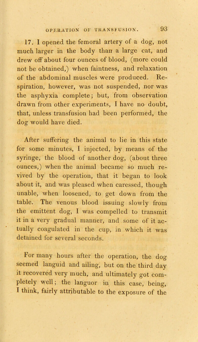 17. I opened the femoral artery of a dog, not much larger in the body than a large cat, and drew off about four ounces of blood, (more could not be obtained,) when faintness, and relaxation of the abdominal muscles were produced. Re- spiration, however, was not suspended, nor was the asphyxia complete; but, from observation drawn from other experiments, I have no doubt, that, unless transfusion had been performed, the dog would have died. i After suffering the animal to lie in this state for some minutes, I injected, by means of the syringe, the blood of another dog, (about three ounces,) when the animal became so much re- vived by the operation, that it began to look about it, and was pleased when caressed, though unable, when loosened, to get down from the table. The venous blood issuing slowly from the emittent dog, I was compelled to transmit it in a very gradual manner, and some of it ac- tually coagulated in the cup, in which it was detained for several seconds. For many hours after the operation, the dog seemed languid and ailing, but on the third day it recovered very much, and ultimately got com- pletely well; the languor in this case, being, I think, fairly attributable to the exposure of the