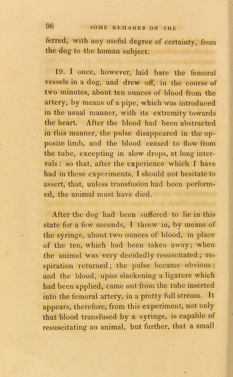 ferred, with any useful degree of certainty, from the dog to the human subject. 19. I once, however, laid bare the femoral vessels in a dog, and drew off, in the course of two minutes, about ten ounces of blood from the artery, by means of a pipe, which was introduced in the usual manner, with its extremity towards the heart. After the blood had been abstracted in this manner, the pulse disappeared in the op- posite limb, and the blood ceased to flow from the tube, excepting in slow drops, at long inter- vals : so that, after the experience which I have had in these experiments, I should not hesitate to assert, that, unless transfusion had been perform- ed, the animal must have died. After the dog had been suffered to lie in this state for a few seconds, I threw in, by means of the syringe, about two ounces of blood, in place of the ten, which had been taken away; when the animal was very decidedly resuscitated; re- spiration returned; the pulse became obvious; and the blood, upon slackening a ligature which had been applied, came out from the tube inserted into the femoral artery, in a pretty full stream. It appears, therefore, from this experiment, not only that blood transfused by a syringe, is capable of resuscitating an animal, but further, that a small