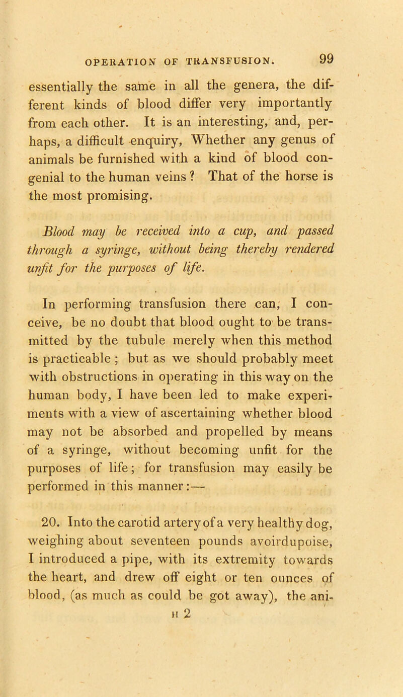 essentially the same in all the genera, the dif- ferent kinds of blood differ very importantly from each other. It is an interesting, and, per- haps, a difficult enquiry, Whether any genus of animals be furnished with a kind of blood con- genial to the human veins ? That of the horse is the most promising. Blood may be received into a cup, and passed through a syringe, without being thereby rendered unfit for the purposes of life. In performing transfusion there can, I con- ceive, be no doubt that blood ought to be trans- mitted by the tubule merely when this method is practicable ; but as we should probably meet with obstructions in operating in this way on the human body, I have been led to make experi- ments with a view of ascertaining whether blood may not be absorbed and propelled by means of a syringe, without becoming unfit for the purposes of life; for transfusion may easily be performed in this manner:— 20. Into the carotid artery of a very healthy dog, weighing about seventeen pounds avoirdupoise, I introduced a pipe, with its extremity towards the heart, and drew off eight or ten ounces of blood, (as much as could be got away), the ani- h 2