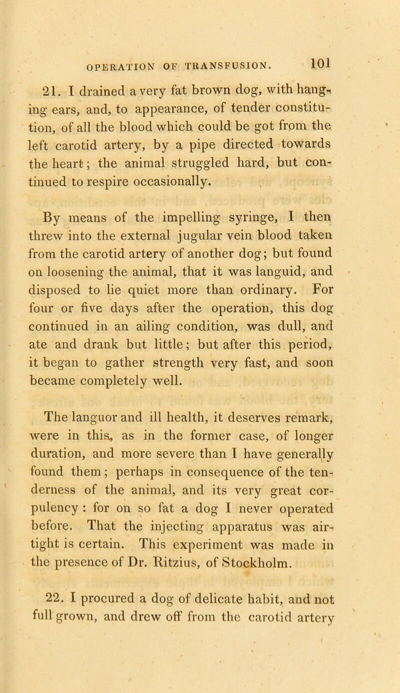 21. I drained a very fat brown dog, with hangs ing ears, and, to appearance, of tender constitu- tion, of all the blood which could be got from the left carotid artery, by a pipe directed towards the heart; the animal struggled hard, but con- tinued to respire occasionally. By means of the impelling syringe, I then threw into the external jugular vein blood taken from the carotid artery of another dog; but found on loosening the animal, that it was languid, and disposed to lie quiet more than ordinary. For four or five days after the operation, this dog continued in an ailing condition, was dull, and ate and drank but little; but after this period, it began to gather strength very fast, and soon became completely well. The languor and ill health, it deserves remark, were in this;, as in the former case, of longer duration, and more severe than I have generally found them ; perhaps in consequence of the ten- derness of the animal, and its very great cor- pulency : for on so fat a dog I never operated before. That the injecting apparatus was air- tight is certain. This experiment was made in the presence of Dr. Ritzius, of Stockholm. 22. I procured a dog of delicate habit, and not full grown, and drew off from the carotid artery