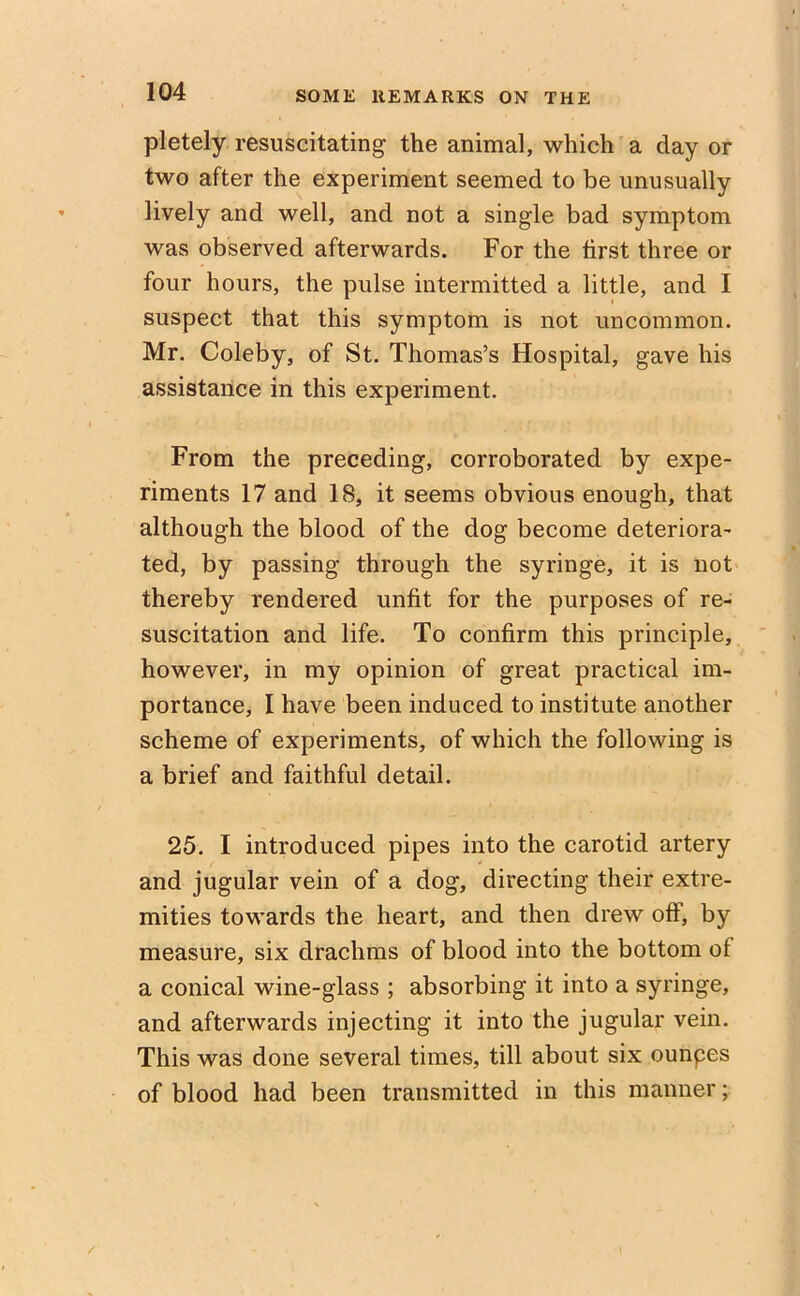 pletely resuscitating the animal, which a day or two after the experiment seemed to be unusually lively and well, and not a single bad symptom was observed afterwards. For the first three or four hours, the pulse intermitted a little, and I suspect that this symptom is not uncommon. Mr. Coleby, of St. Thomas’s Hospital, gave his assistance in this experiment. From the preceding, corroborated by expe- riments 17 and 18, it seems obvious enough, that although the blood of the dog become deteriora- ted, by passing through the syringe, it is not thereby rendered unfit for the purposes of re- suscitation and life. To confirm this principle, however, in my opinion of great practical im- portance, I have been induced to institute another scheme of experiments, of which the following is a brief and faithful detail. 25. I introduced pipes into the carotid artery and jugular vein of a dog, directing their extre- mities towards the heart, and then drew off, by measure, six drachms of blood into the bottom of a conical wine-glass ; absorbing it into a syringe, and afterwards injecting it into the jugular vein. This was done several times, till about six ounpes of blood had been transmitted in this manner;