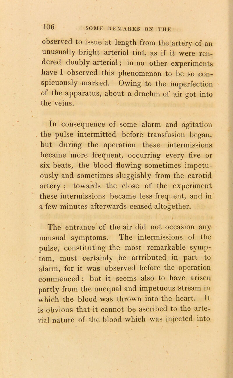 observed to issue at length from the artery of an unusually bright arterial tint, as if it were ren- dered doubly arterial; in no other experiments have I observed this phenomenon to be so con- spicuously marked. Owing to the imperfection of the apparatus, about a drachm of air got into the veins. In consequence of some alarm and agitation the pulse intermitted before transfusion began, but during the operation these intermissions became more frequent, occurring every five or six beats, the blood flowing sometimes impetu- ously and sometimes sluggishly from the carotid artery ; towards the close of the experiment these intermissions became less frequent, and in a few minutes afterwards ceased altogether. The entrance of the air did not occasion any unusual symptoms. The intermissions of the pulse, constituting the most remarkable symp- tom, must certainly be attributed in part to alarm, for it was observed before the operation commenced ; but it seems also to have arisen partly from the unequal and impetuous stream in which the blood was thrown into the heart. It is obvious that it cannot be ascribed to the arte- rial nature of the blood which was injected into