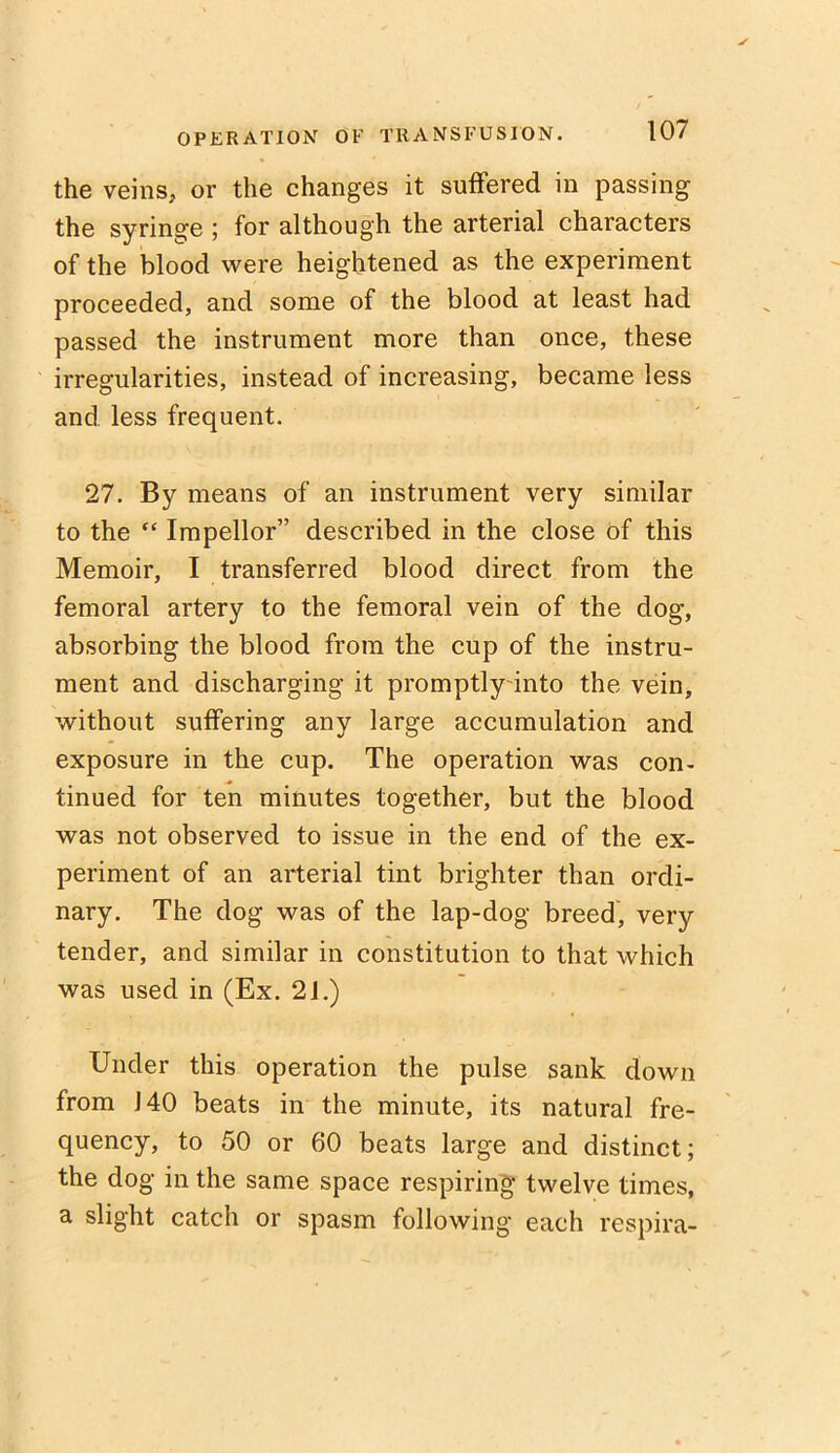 the veins, or the changes it suffered in passing the syringe ; for although the arterial characters of the blood were heightened as the experiment proceeded, and some of the blood at least had passed the instrument more than once, these irregularities, instead of increasing, became less and less frequent. 27. By means of an instrument very similar to the “ Impellor” described in the close of this Memoir, I transferred blood direct from the femoral artery to the femoral vein of the dog, absorbing the blood from the cup of the instru- ment and discharging it promptly into the vein, without suffering any large accumulation and exposure in the cup. The operation was con- tinued for ten minutes together, but the blood was not observed to issue in the end of the ex- periment of an arterial tint brighter than ordi- nary. The dog was of the lap-dog breed, very tender, and similar in constitution to that which was used in (Ex. 21.) Under this operation the pulse sank down from 140 beats in the minute, its natural fre- quency, to 50 or 60 beats large and distinct; the dog in the same space respiring twelve times, a slight catch or spasm following each respira-