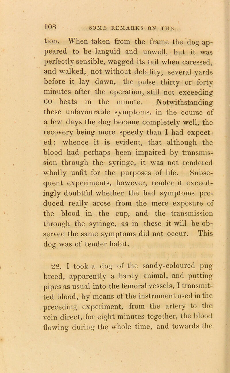 tion. When taken from the frame the dog ap- peared to be languid and unwell, but it was perfectly sensible, wagged its tail when caressed, and walked, not without debility, several yards before it lay down, the pulse thirty or forty minutes after the operation, still not exceeding 60 beats in the minute. Notwithstanding these unfavourable symptoms, in the course of a few days the dog became completely well, the recovery being more speedy than I had expect- ed : whence it is evident, that although the blood had perhaps been impaired by transmis- sion through the syringe, it was not rendered wholly unfit for the purposes of life. Subse- quent experiments, however, render it exceed- ingly doubtful whether the bad symptoms pro- duced really arose from the mere exposure of the blood in the cup, and the transmission through the syringe, as in these it will be ob- served the same symptoms did not occur. This dog was of tender habit. 28. I took a dog of the sandy-coloured pug breed, apparently a hardy animal, and putting- pipes as usual into the femoral vessels, I transmit- ted blood, by means of the instrument used in the preceding experiment, from the artery to the vein direct, for eight minutes together, the blood flowing during the whole time, and towards the