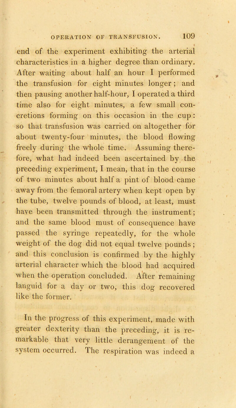 • end of the experiment exhibiting the arterial characteristics in a higher degree than ordinary. After waiting about half an hour I performed the transfusion for eight minutes longer; and then pausing another half-hour, I operated a third time also for eight minutes, a few small con- cretions forming on this occasion in the cup: so that transfusion was carried on altogether for about twenty-four minutes, the blood flowing freely during the whole time. Assuming there- fore, what had indeed been ascertained by the preceding experiment, I mean, that in the course of two minutes about half a pint of blood came away from the femoral artery when kept open by the tube, twelve pounds of blood, at least, must have been transmitted through the instrument; and the same blood must of consequence have passed the syringe repeatedly, for the whole weight of the dog did not equal twelve pounds; and this conclusion is confirmed by the highly arterial character which the blood had acquired when the operation concluded. After remaining languid for a day or two, this dog recovered like the former. In the progress of this experiment, made with greater dexterity than the preceding, it is re- markable that very little derangement of the system occurred. The respiration was indeed a I