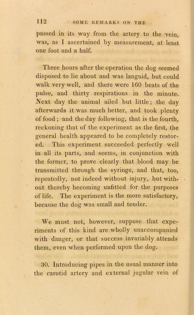 passed in its way from the artery to the vein, was, as I ascertained by measurement, at least one foot and a half. Three hours after the operation the dog seemed disposed to lie about and was languid, but could walk very well, and there were 160 beats of the pulse, and thirty respirations in the minute. Next day the animal ailed but little; the day afterwards it was much better, and took plenty of food ; and the day following, that is the fourth, reckoning that of the experiment as the first, the general health appeared to be completely restor- ed. This experiment succeeded perfectly well in all its parts, and seems, in conjunction with the former, to prove clearly that blood may be transmitted through the syringe, and that, too, repeatedly, not indeed without injury, but with- out thereby becoming unfitted for the purposes of life. The experiment is the more satisfactory, because the dog was small and tender. • / - ' We must not, however, suppose that expe- riments of this kind are wholly unaccompanied with danger, or that success invariably attends them, even when performed upon the dog. 30. Introducing pipes in the usual manner into the carotid artery and external jugular vein of