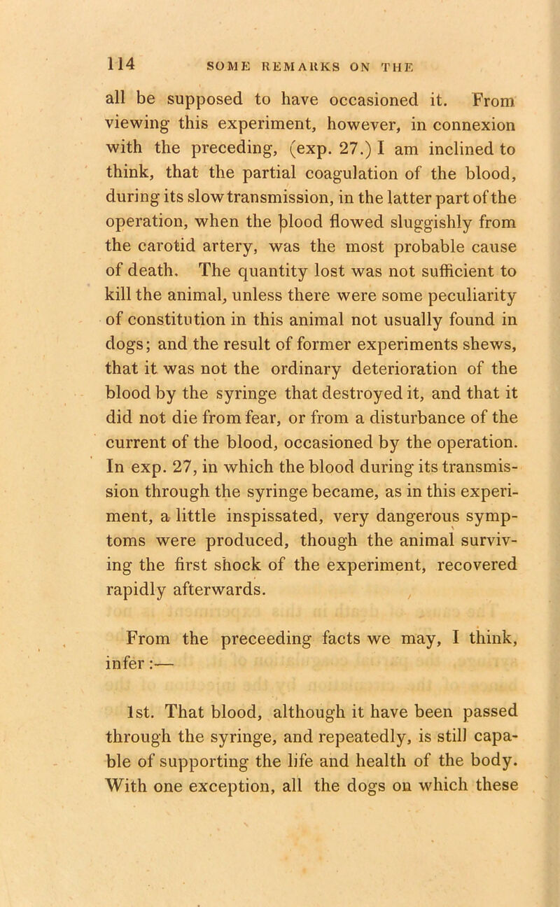 all be supposed to have occasioned it. From viewing this experiment, however, in connexion with the preceding, (exp. 27.) I am inclined to think, that the partial coagulation of the blood, during its slow transmission, in the latter part of the operation, when the jflood flowed sluggishly from the carotid artery, was the most probable cause of death. The quantity lost was not sufficient to kill the animal, unless there were some peculiarity of constitution in this animal not usually found in dogs; and the result of former experiments shews, that it was not the ordinary deterioration of the blood by the syringe that destroyed it, and that it did not die from fear, or from a disturbance of the current of the blood, occasioned by the operation. In exp. 27, in which the blood during its transmis- sion through the syringe became, as in this experi- ment, a little inspissated, very dangerous symp- toms were produced, though the animal surviv- ing the first shock of the experiment, recovered rapidly afterwards. From the preceeding facts we may, I think, infer:— 1st. That blood, although it have been passed through the syringe, and repeatedly, is still capa- ble of supporting the life and health of the body. With one exception, all the dogs on which these