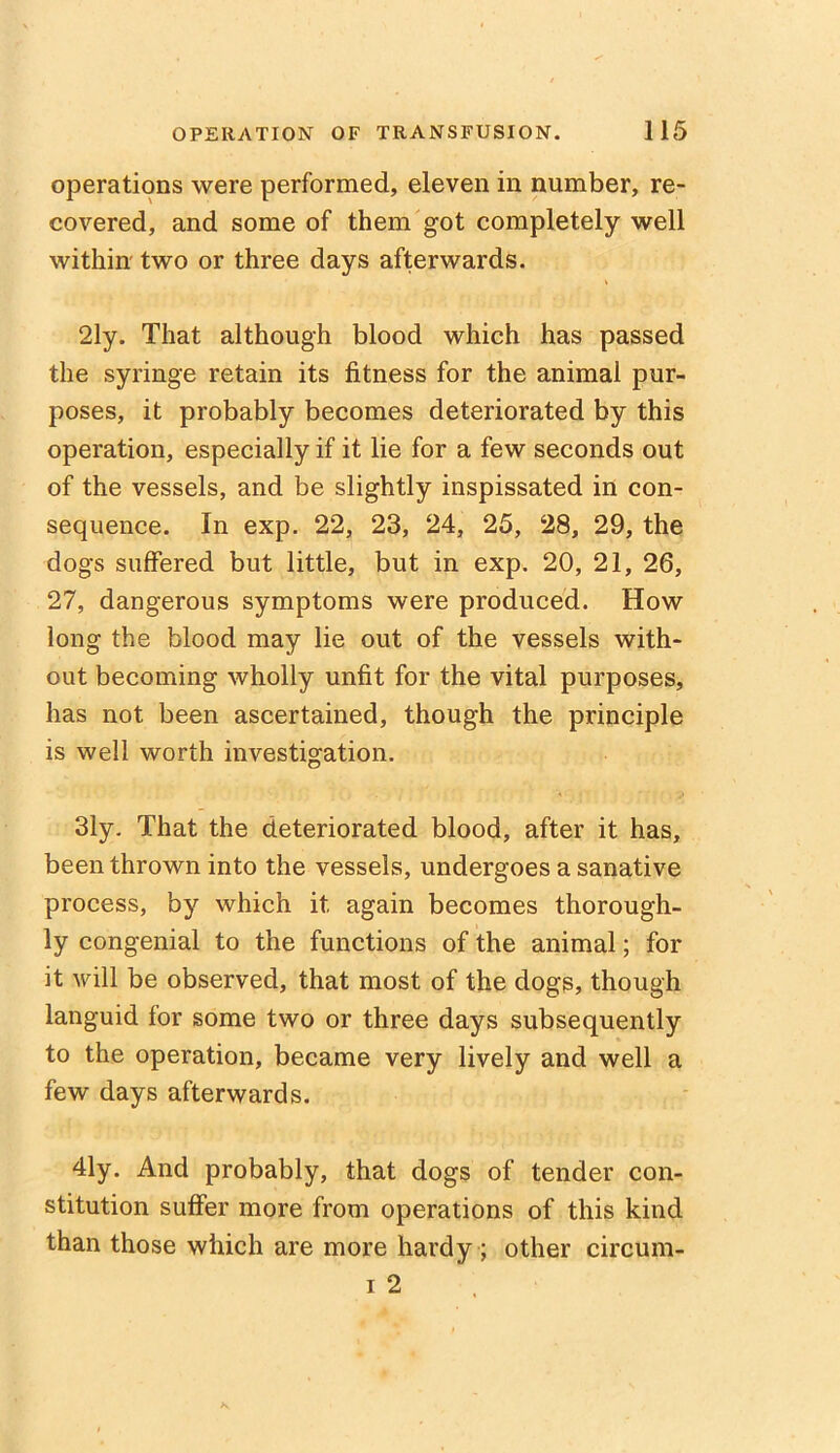 operations were performed, eleven in number, re- covered, and some of them got completely well within two or three days afterwards. 2ly. That although blood which has passed the syringe retain its fitness for the animal pur- poses, it probably becomes deteriorated by this operation, especially if it lie for a few seconds out of the vessels, and be slightly inspissated in con- sequence. In exp. 22, 23, 24, 25, 28, 29, the dogs suffered but little, but in exp. 20, 21, 26, 27, dangerous symptoms were produced. How long the blood may lie out of the vessels with- out becoming wholly unfit for the vital purposes, has not been ascertained, though the principle is well worth investigation. 31y. That the deteriorated blood, after it has, been thrown into the vessels, undergoes a sanative process, by which it again becomes thorough- ly congenial to the functions of the animal; for it will be observed, that most of the dogs, though languid for some two or three days subsequently to the operation, became very lively and well a few days afterwards. 41y. And probably, that dogs of tender con- stitution suffer more from operations of this kind than those which are more hardy ; other circum- i 2