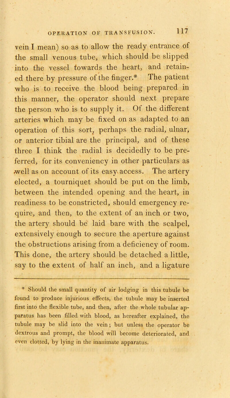 vein I mean) so as to allow the ready entrance of the small venous tube, which should be slipped into the vessel towards the heart, and retain- ed there by pressure of the finger.* The patient who is to receive the blood being prepared in this manner, the operator should next prepare the person who is to supply it. Of the different arteries which may be fixed on as adapted to an operation of this sort, perhaps the radial, ulnar, or anterior tibial are the principal, and of these three I think the radial is decidedly to be pre- ferred, for its conveniency in other particulars as Avell as on account of its easy, access. The artery elected, a tourniquet should be put on the limb, between the intended opening and the heart, in readiness to be constricted, should emergency re- quire, and then, to the extent of an inch or two, the artery should be laid bare with the scalpel, extensively enough to secure the aperture against the obstructions arising from a deficiency of room. This done, the artery should be detached a little, say to the extent of half an inch, and a ligature * Should the small quantity of air lodging in this tubule be found to produce injurious effects, the tubule may be inserted first into the flexible tube, and then, after the whole tubular ap- paratus has been filled with blood, as hereafter explained, the tubule may be slid into the vein; but unless the operator be dextrous and prompt, the blood will become deteriorated, and even clotted, by lying in the inanimate apparatus.