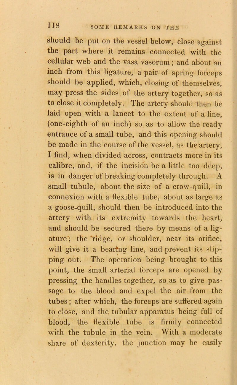 should be put on the vessel below, close against the part where it remains connected with the cellular web and the vasa vasorum; and about an inch from this ligature, a pair of spring forceps should be applied, which, closing of themselves, may press the sides of the artery together, so as to close it completely. The artery should then be laid open with a lancet to the extent of a line, (one-eighth of an inch) so as to allow the ready entrance of a small tube, and this opening should be made in the course of the vessel, as the artery, I find, when divided across, contracts more in its calibre, and, if the incision be a little too deep, is in danger of breaking completely through. A small tubule, about the size of a crow-quill, in connexion with a flexible tube, about as large as a goose-quill, should then be introduced into the artery with its extremity towards the heart, and should be secured there by means of a lig- ature'; the ridge, or shoulder, near its orifice, will give it a bearing line, and prevent its slip- ping out. The operation being brought to this point, the small arterial forceps are opened by pressing the handles together, so as to give pas- sage to the blood and expel the air from the tubes; after which, the forceps are suffered again to close, and the tubular apparatus being full of blood, the flexible tube is firmly connected with the tubule in the vein. With a moderate share of dexterity, the junction may be easily