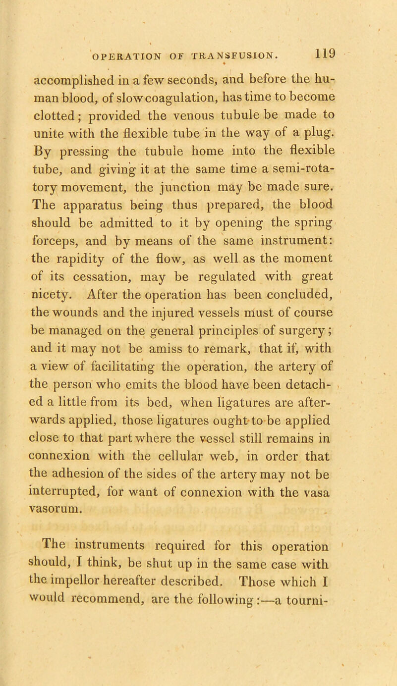 « accomplished in a few seconds, and before the hu- man blood, of slow coagulation, has time to become clotted; provided the venous tubule be made to unite with the flexible tube in the way of a plug. By pressing the tubule home into the flexible tube, and giving it at the same time a semi-rota- tory movement, the junction may be made sure. The apparatus being thus prepared, the blood should be admitted to it by opening the spring forceps, and by means of the same instrument: the rapidity of the flow, as well as the moment of its cessation, may be regulated with great nicety. After the operation has been concluded, the wounds and the injured vessels must of course be managed on the general principles of surgery; and it may not be amiss to remark, that if, with a view of facilitating the operation, the artery of the person who emits the blood have been detach- ed a little from its bed, when ligatures are after- wards applied, those ligatures ought to be applied close to that part where the vessel still remains in connexion with the cellular web, in order that the adhesion of the sides of the artery may not be interrupted, for want of connexion with the vasa vasorum. The instruments required for this operation should, I think, be shut up in the same case with the impellor hereafter described. Those which I would recommend, are the following:—a tourni-