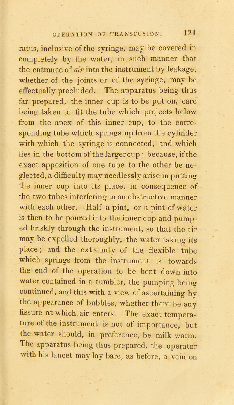 ratus, inclusive of the syringe, may be covered in completely by the water, in such manner that the entrance of air into the instrument by leakage, whether of the joints or of the syringe, may be effectually precluded. The apparatus being thus far prepared, the inner cup is to be put on, care being taken to fit the tube which projects below from the apex of this inner cup, to the corre- sponding tube which springs up from the cylinder with which the syringe is connected, and which lies in the bottom of the largercup ; because, if the exact apposition of one tube to the other be ne- glected, a difficulty may needlessly arise in putting the inner cup into its place, in consequence of the two tubes interfering in an obstructive manner with each other. Half a pint, or a pint of water is then to be poured into the inner cup and pump- ed briskly through the instrument, so that the air may be expelled thoroughly, the water taking its place; and the extremity of the flexible tube which springs from the instrument is towards the end of the operation to be bent down into water contained in a tumbler, the pumping being- continued, and this with a view of ascertaining by the appearance of bubbles, whether there be any fissure at which, air enters. The exact tempera- ture of the instrument is not of importance, but the water should, in preference, be milk warm. The apparatus being thus prepared, the operator with his lancet may lay bare, as before, a vein on