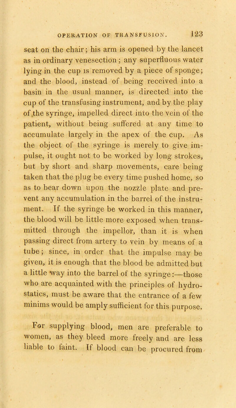 seat on the chair; his arm is opened by the lancet as in ordinary venesection; any superfluous water lying in the cup is removed by a piece of sponge; and the blood, instead of being received into a basin in the usual manner, is directed into the cup of the transfusing instrument, and by the play of the syringe, impelled direct into the vein of the patient, without being suffered at any time to accumulate largely in the apex of the cup. As the object of the syringe is merely to give im- pulse, it ought not to be worked by long strokes, but by short and sharp movements, care being taken that the p.lug be every time pushed home, so as to bear down upon the nozzle plate and pre- vent any accumulation in the barrel of the instru- ment. If the syringe be worked in this manner, the blood will be little more exposed when trans- mitted through the impellor, than it is when passing direct from artery to vein by means of a tube; since, in order that the impulse may be given, it is enough that the blood be admitted but a little way into the barrel of the syringe:—those who are acquainted with the principles of hydro- statics, must be aware that the entrance of a few minims would be amply sufficient for this purpose. For supplying blood, men are preferable to women, as they bleed more freely and are less liable to faint. If blood can be procured from