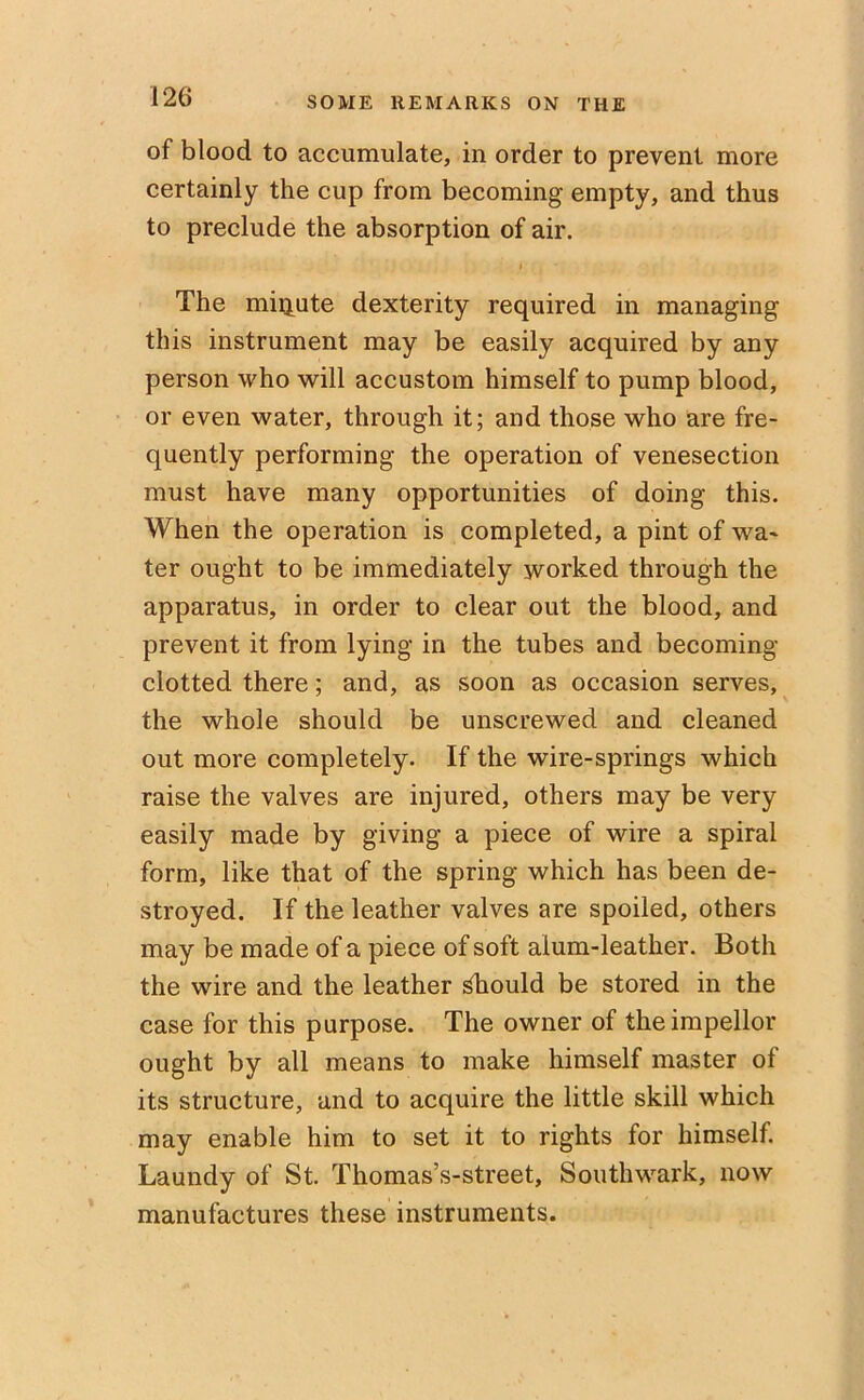 of blood to accumulate, in order to prevent more certainly the cup from becoming empty, and thus to preclude the absorption of air. i The miqute dexterity required in managing this instrument may be easily acquired by any person who will accustom himself to pump blood, or even water, through it; and those who are fre- quently performing the operation of venesection must have many opportunities of doing this. When the operation is completed, a pint of wa- ter ought to be immediately worked through the apparatus, in order to clear out the blood, and prevent it from lying in the tubes and becoming- clotted there; and, as soon as occasion serves, the whole should be unscrewed and cleaned out more completely. If the wire-springs which raise the valves are injured, others may be very easily made by giving a piece of wire a spiral form, like that of the spring which has been de- stroyed. If the leather valves are spoiled, others may be made of a piece of soft alum-leather. Both the wire and the leather should be stored in the case for this purpose. The owner of theimpellor ought by all means to make himself master of its structure, and to acquire the little skill which may enable him to set it to rights for himself. Laundy of St. Thomas’s-street, Southwark, now manufactures these instruments.