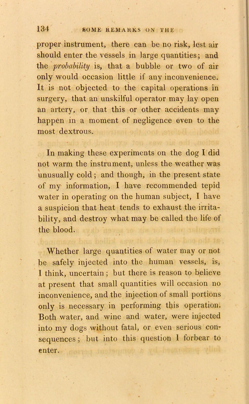 proper instrument, there can be no risk, lest air should enter the vessels in large quantities; and the 'probability is, that a bubble or two of air only would occasion little if any inconvenience. It is not objected to the capital operations in surgery, that an unskilful operator may lay open an artery, or that this or other accidents may happen in a moment of negligence even to the most dextrous. In making these experiments on the dog I did not warm the instrument, unless the weather was unusually cold; and though, in the present state of my information, I have recommended tepid water in operating on the human subject, I have a suspicion that heat tends to exhaust the irrita- bility, and destroy what may be called the life of the blood. , i Whether large quantities of water may or not be safely injected into the human vessels, is, I think, uncertain; but there is reason to believe at present that small quantities will occasion no inconvenience, and the injection of small portions only is necessary in performing this operation. Both water, and wine and water, were injected into my dogs without fatal, or even serious con- sequences ; but into this question 1 forbear to enter.