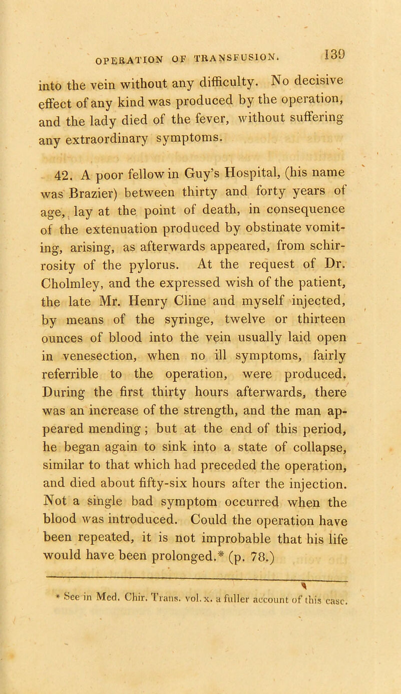 130 into the vein without any difficulty. No decisive effect of any kind was produced by the operation, and the lady died of the fever, without suffering any extraordinary symptoms. 42. A poor fellow in Guy’s Hospital, (his name was Brazier) between thirty and forty years of age, lay at the point of death, in consequence of the extenuation produced by obstinate vomit- ing, arising, as afterwards appeared, from schir- rosity of the pylorus. At the request of Dr. Cholmley, and the expressed wish of the patient, the late Mr. Henry Cline and myself injected, by means of the syringe, twelve or thirteen ounces of blood into the vein usually laid open in venesection, when no ill symptoms, fairly referrible to the operation, were produced. During the first thirty hours afterwards, there was an increase of the strength, and the man ap- peared mending; but at the end of this period, he began again to sink into a state of collapse, similar to that which had preceded the operation, and died about fifty-six hours after the injection. Not a single bad symptom occurred when the blood was introduced. Could the operation have been repeated, it is not improbable that his life would have been prolonged.* (p. 78.) - » See in Med. Chir. Trans, vol.x. a fuller account of this case.