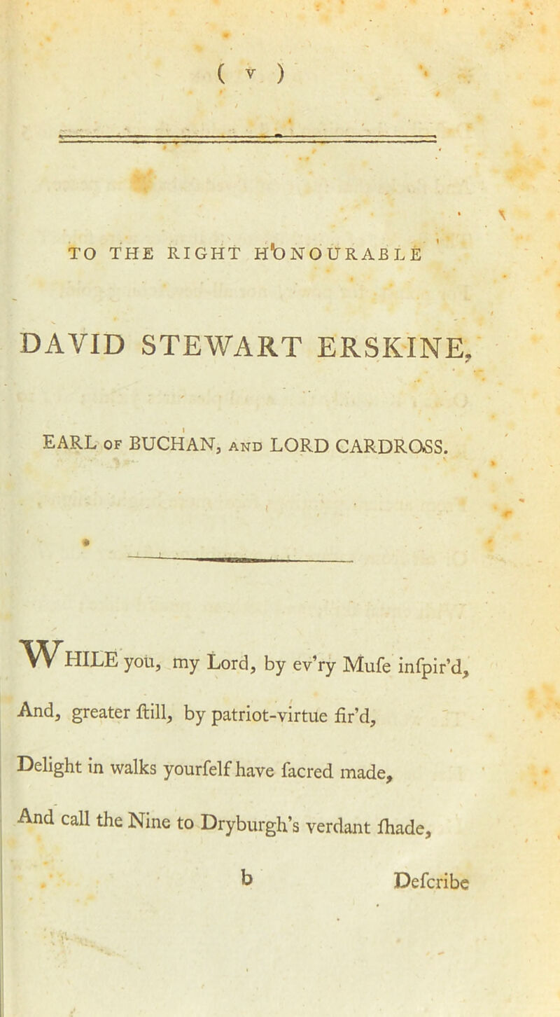 —- TO THE RIGHT HONOURABLE DAVID STEWART ERSKINE, EARL of BUCHAN, and LORD CARDRQSS. W HILE you, my Lord, by ev’ry Mufe infpir’d. And, greater ftill, by patriot-virtue fir’d. Delight in walks yourfelf have facred made. And call the Nine to Dryburgh’s verdant fiiade. b Defcribe