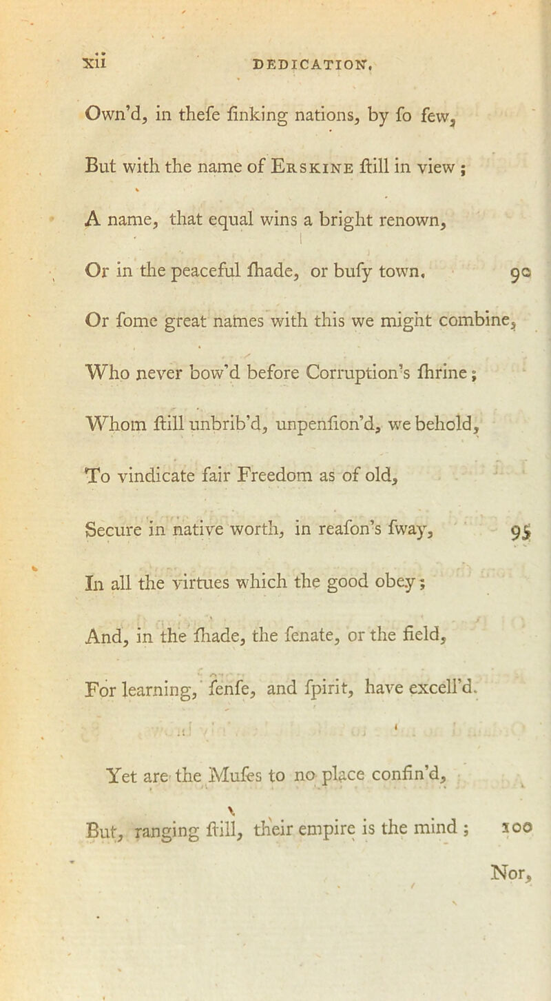 Xll DEDICATION. Own’d, in thefe linking nations, by fo few, But with the name of Erskine Hill in view ; % A name, that equal wins a bright renown, 'V Or in the peaceful fhade, or bufy town, 90 Or fome great natnes with this we might combine. Who never bow’d before Corruption’s Ihrine; Whom Fill unbrib’d, unpenfion’d, we behold. To vindicate fair Freedom as of old. Secure in native worth, in reafon’s fway, 95 In all the virtues which the good obey; And, in the lhade, the fenate, or the field. For learning, fenfe, and fpirit, have excell’d. I Yet are the Mufes to no place confin’d, \ But, ranging Fill, their empire is the mind ; soo Nor,