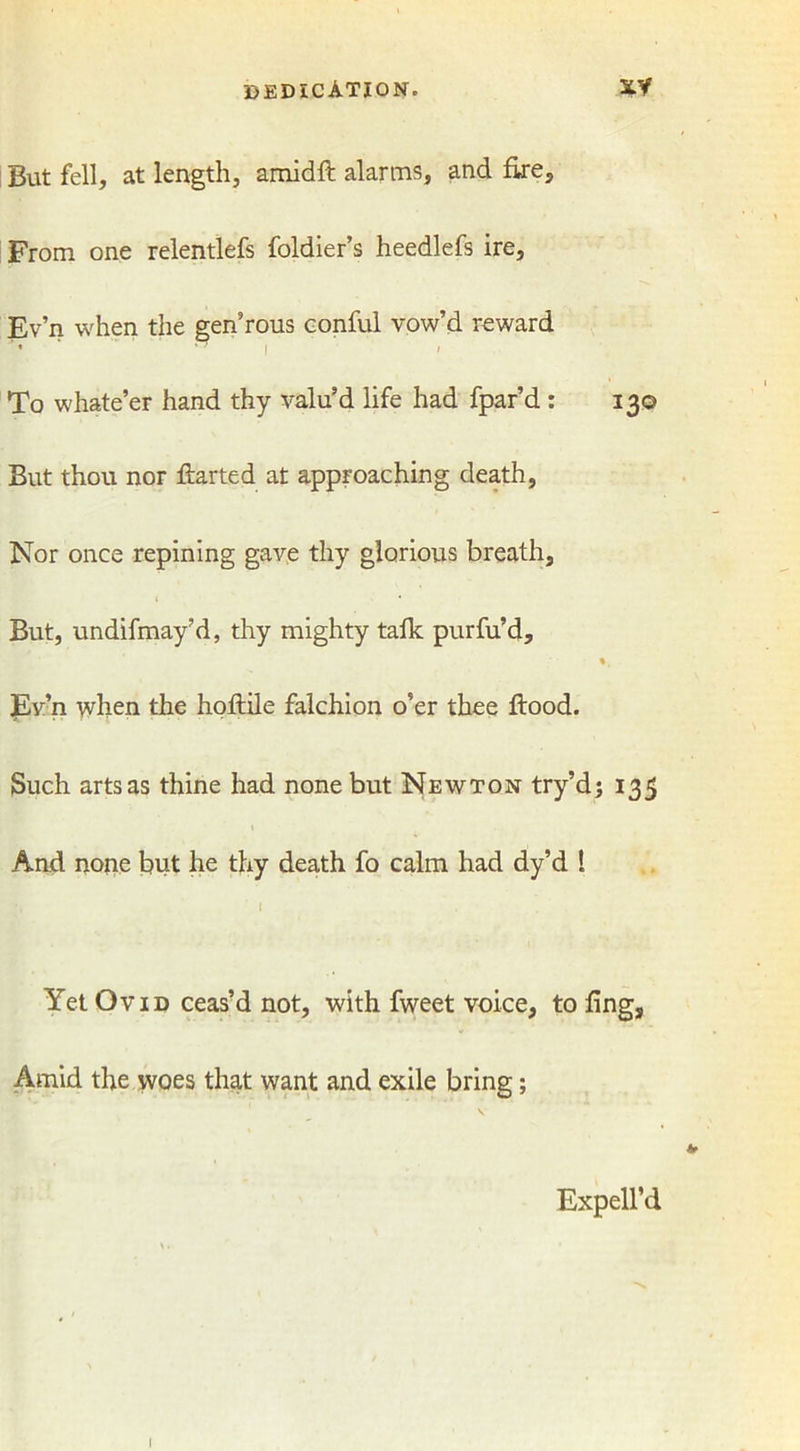 But fell, at length, amidft alarms, and fire. From one relentlefs foldier’s heedlefs ire, Ev’n when the gen’rous conful vow’d reward • | / To whate’er hand thy valu’d life had fpar’d : 130 But thou nor flarted at approaching death, Nor once repining gave thy glorious breath. But, undifmay’d, thy mighty talk purfu’d, Ev’n when the hoftile falchion o’er thee flood. Such arts as thine had none but Newton try’d; 135 And none but he thy death fo calm had dy’d l I Yet Ovid ceas’d not, with fweet voice, to fing, Amid the woes that want and exile bring; v Expell’d I