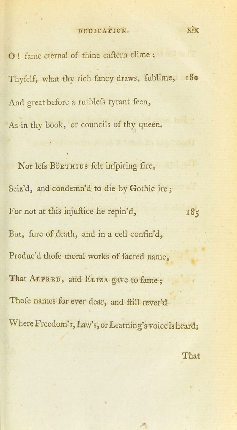 O ! fame eternal of thine eaftern clime ; Thyfelf, what thy rich fancy draws, fublime, 18® And great before a ruthlefs tyrant feen. As in thy book, or councils of thy queen. Nor lefs Boethius felt infpiring fire. Seiz’d, and condemn’d to die by Gothic ire; For not at this injuftice he repin’d, igj But, fure of death, and in a cell confin’d. Produc’d thofe moral works of facred name. That Alfred, and Eliza gave to fame; Thofe names for ever dear, and ftill rever’d ^ Freedom’s, Law’s, or Learning’s voice isheard; That