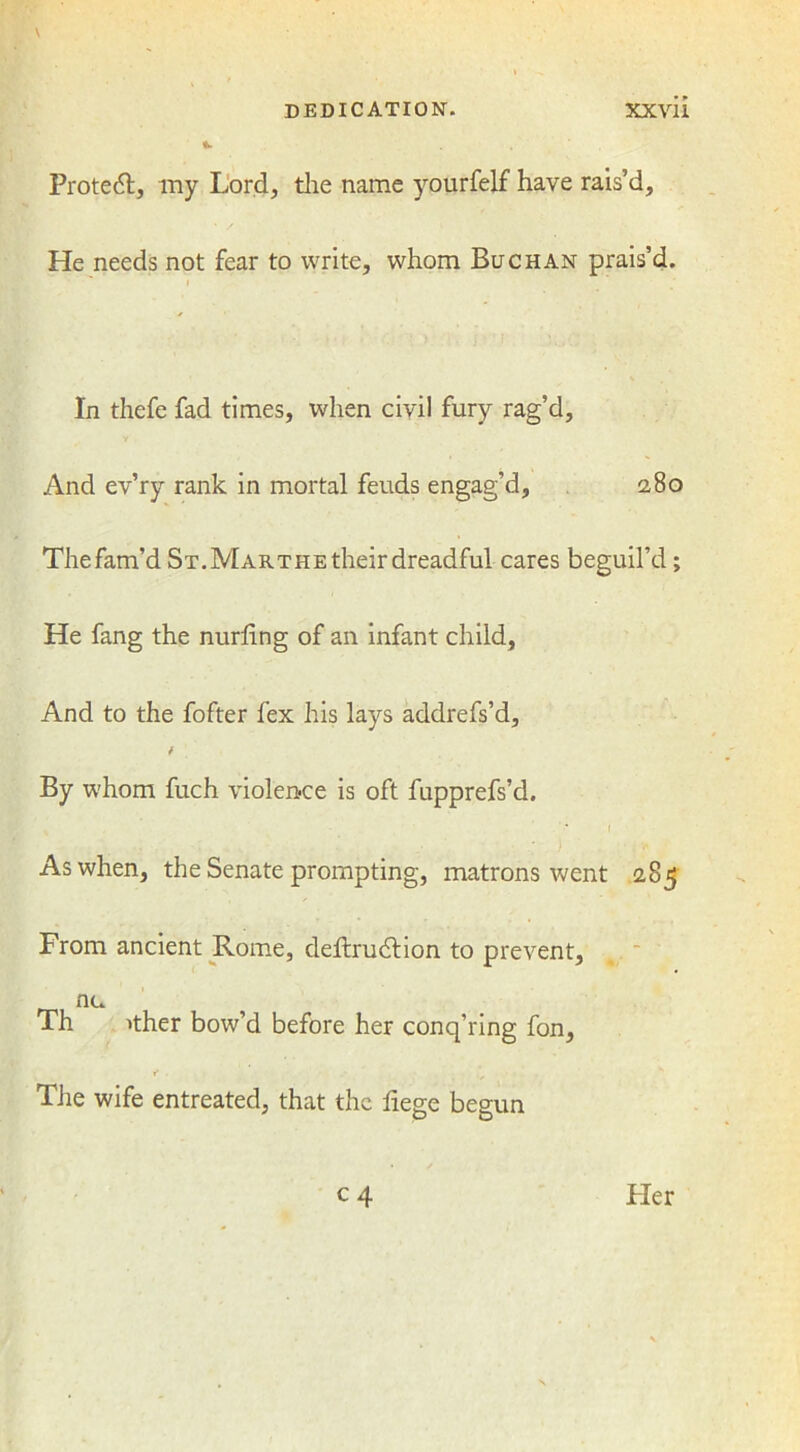 Protect, my Lord, the name yourfelf have rais’d. He needs not fear to write, whom Buchan prais’d. In thefe fad times, when civil fury rag’d, And ev’ry rank in mortal feuds engag’d, 2,80 Thefam’d St.MARTHEtheirdreadful cares beguil’d; He fang the nurhng of an infant child, And to the fofter fex his lays addrefs’d, * By whom fuch violence is oft fupprefs’d. As when, the Senate prompting, matrons went 285 From ancient Rome, deftrudtion to prevent, nu Th ither bow’d before her conq’ring fon, f . ' \ - . The wife entreated, that the liege begun