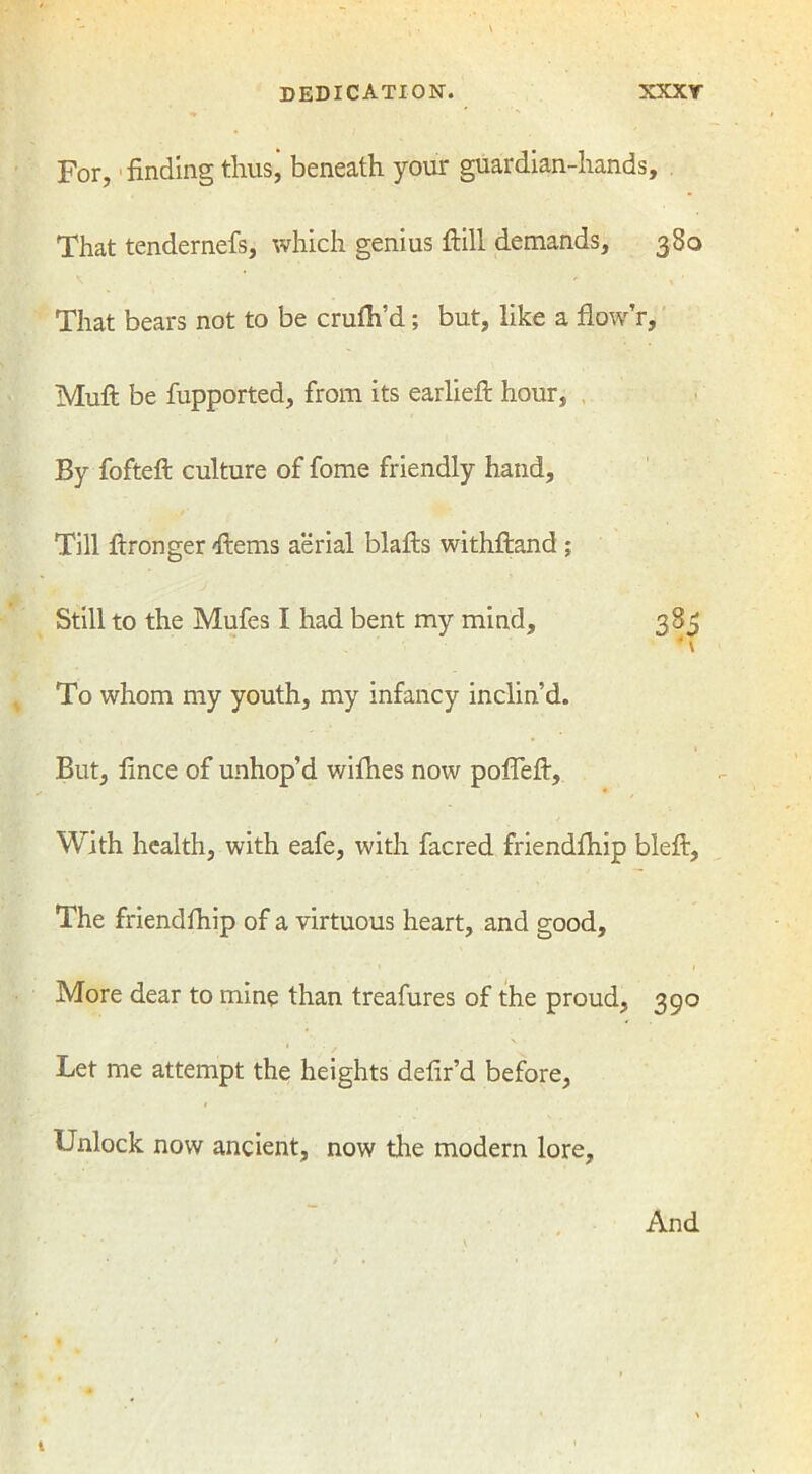 For, finding thus’ beneath your guardian-hands. That tendernefs, which genius fiill demands, 380 That bears not to be crufh’d ; but, like a flow’r, Muft be fupported, from its earlieft hour, By fofteft culture of fome friendly hand. Till ftronger ftems aerial blafts withftand ; Still to the Mufes I had bent my mind, 383 ■ V To whom my youth, my infancy inclin’d. 1 But, fince of unhop’d wifhes now poflefi. With health, with eafe, with facred friendfhip bleft, The friendfhip of a virtuous heart, and good. More dear to mine than treafures of the proud, 390 Let me attempt the heights defir’d before, Unlock now ancient, now the modern lore. And t