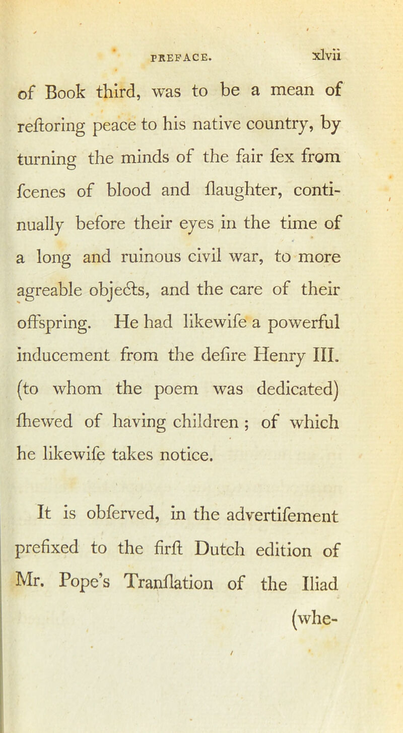 of Book third, was to be a mean of reftoring peace to his native country, by turning the minds of the fair fex from fcenes of blood and daughter, conti- nually before their eyes in the time of a long and ruinous civil war, to more agreable objects, and the care of their offspring. He had likewife a powerful inducement from the defire Henry III. (to whom the poem was dedicated) fhewed of having children ; of which he likewife takes notice. It is obferved, in the advertifement prefixed to the firft Dutch edition of Mr. Pope’s Tranflation of the Iliad (whe-