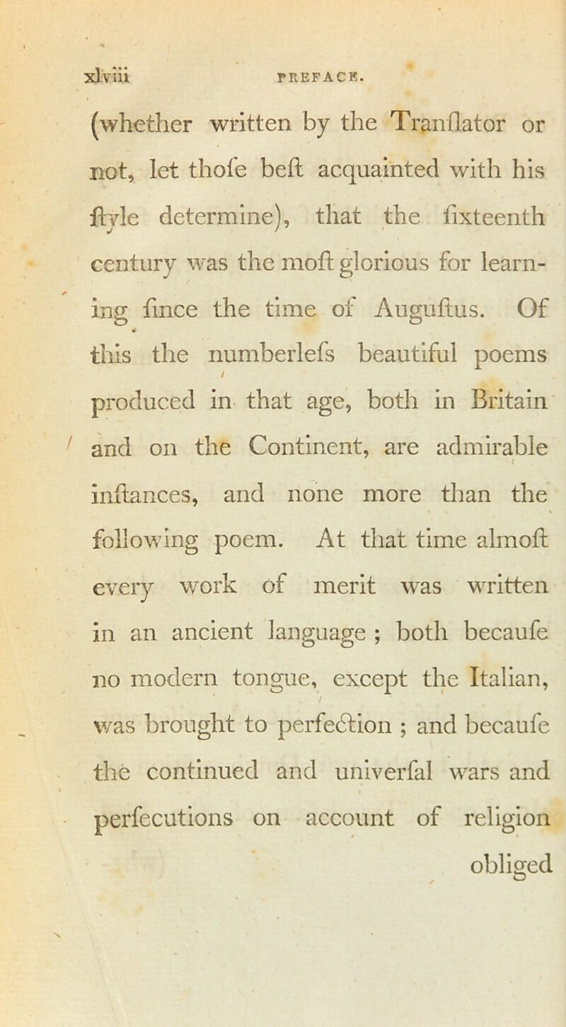 (whether written by the Tranflator or not, let thofe bell acquainted with his fhde determine), that the fixteenth century was the moft glorious for learn- ing fmce the time of Auguftus. Of this the numberlefs beautiful poems / produced in that age, both in Britain and on the Continent, are admirable t inflances, and none more than the following poem. At that time almoft every work of merit was written in an ancient language ; both becaufe no modem tongue, except the Italian, / was brought to perfection ; and becaufe the continued and univerfal wars and perfecutions on account of religion obliged