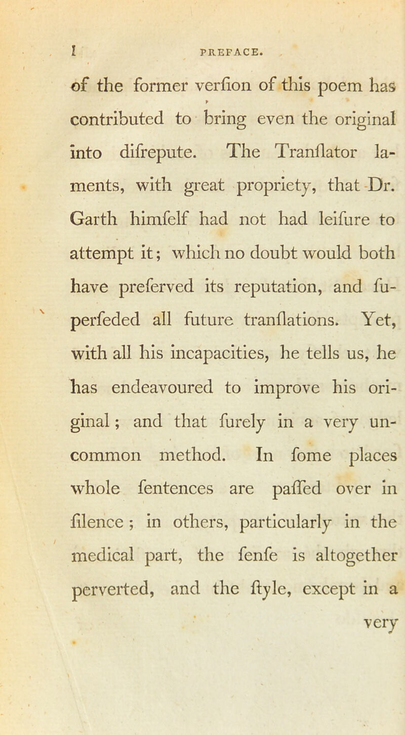 of the former verfion of this poem has f contributed to bring even the original into difrepute. The Tranflator la- ments, with great propriety, that Dr. Garth himfelf had not had leifure to attempt it; which no doubt would both have preferved its reputation, and fu- perfeded all future tranflations. Yet, with all his incapacities, he tells us, he has endeavoured to improve his ori- ginal ; and that furely in a very un- common method. In fome places whole fentences are paffed over in filence ; in others, particularly in the medical part, the fenfe is altogether perverted, and the ffyle, except in a very