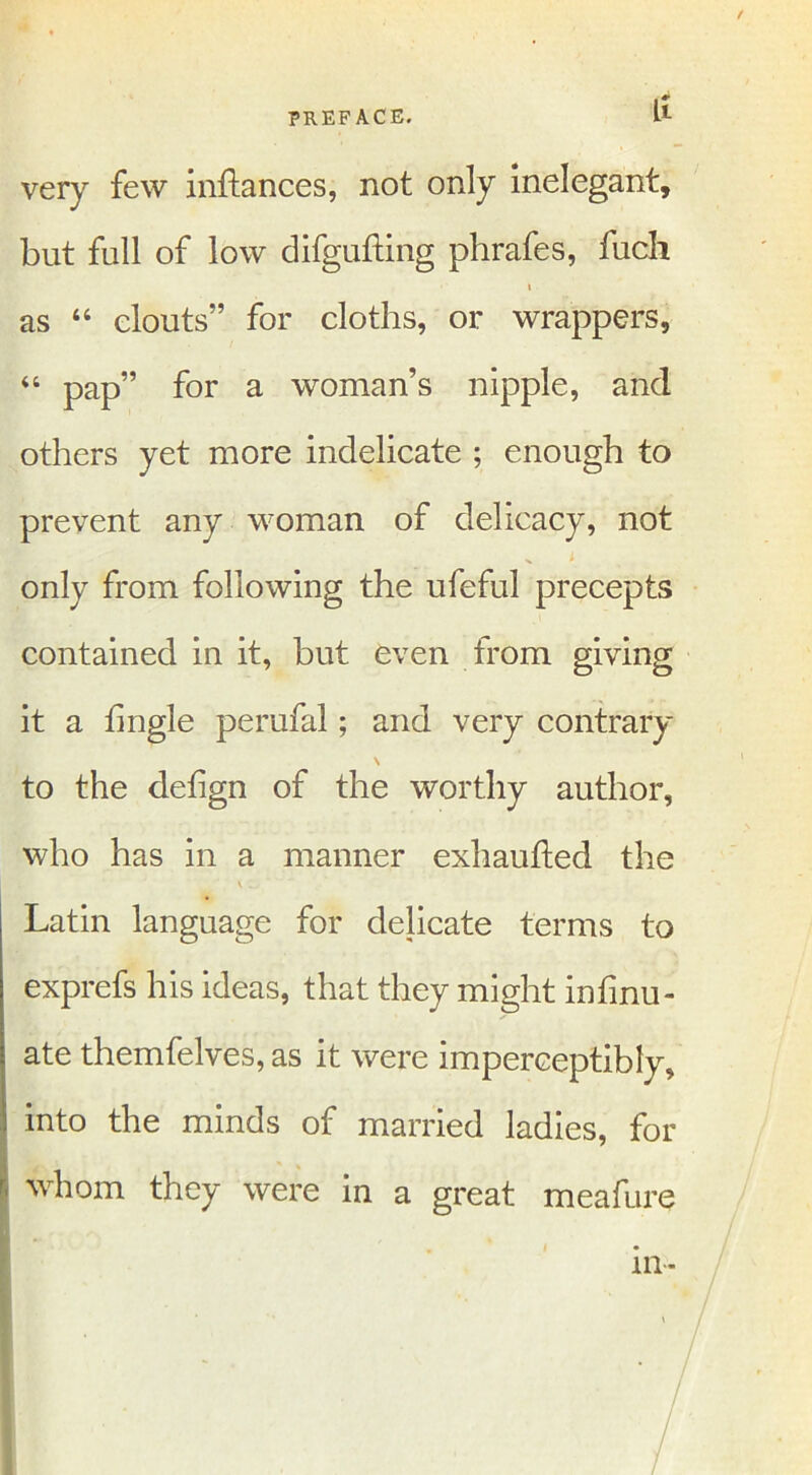 / PREFACE. I1 very few inftances, not only inelegant, but full of low difgufting phrafes, fucli i as 44 clouts” for cloths, or wrappers, 44 pap” for a woman’s nipple, and others yet more indelicate ; enough to prevent any woman of delicacy, not x ; only from following the ufeful precepts contained in it, but even from giving it a tingle perufal; and very contrary N to the dehgn of the worthy author, who has in a manner exhaufted the V .. Latin language for delicate terms to exprefs his ideas, that they might infinu- ate themfelves, as it were imperceptibly, into the minds of married ladies, for whom they were in a great meafure