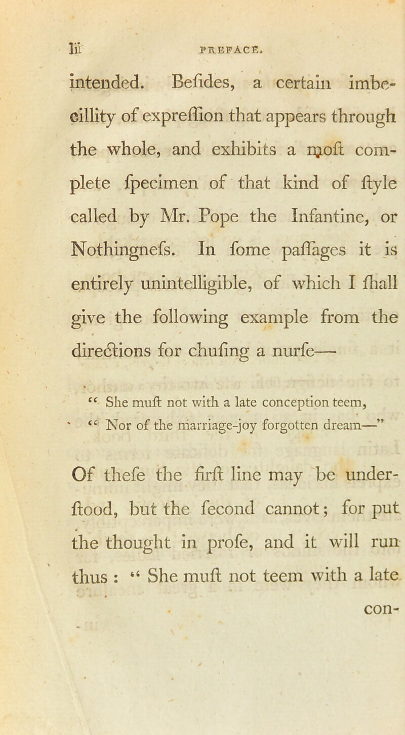 intended. Befides, a certain imbe- cillity of expreflion that appears through the whole, and exhibits a njoft com- plete fpecimen of that kind of ftyle called by Mr. Pope the Infantine, or Nothingnefs. In fome paftages it is entirely unintelligible, of which I fhall give the following example from the diredtions for chuling a nurfe— “ She mutt not with a late conception teem, <f Nor of the marriage-joy forgotten dream—” Of thefe the firft line may be under- hood, but the fecond cannot; for put the thought in profe, and it will run thus : “ She mu ft not teem with a late con-