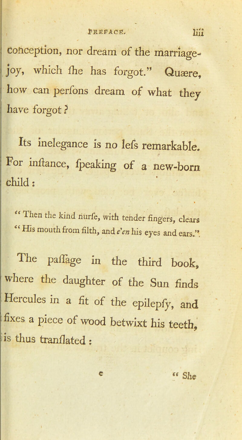 « * ^ A conception, nor dream of the marriage- joy, which the has forgot.” Quaere, how can perfons dream of what they have forgot? Its inelegance is no lefs remarkable. For inftance, fpeaking of a new-born child: Then the kind nurfe, with tender fingers, clears <C His mouth from filth, and e'en his eyes and ears.’* The paflage in the third book, where the daughter of the Sun finds Hercules in a fit of the epilepfy, and fixes a piece of wood betwixt his teeth, is thus tranflated: e “ She