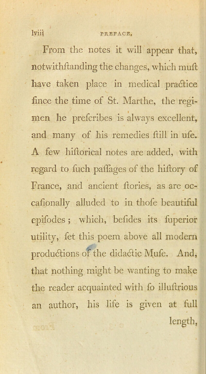 From the notes it will appear that, notwithftanding the changes, which mud have taken place in medical practice dnce the time of St. Marthe, the regi- men he prefcribes is always excellent, and many of his remedies dill in ufe. A few hiftorical notes are added, with regard to fuch paffages of the hiftory of France, and ancient dories, as are oc- cafionally alluded to in thofe beautiful epifodes; which, betides its fuperior utility, fet this poem above all modern productions of the didactic Mufe. And, that nothing might be wanting to make the reader acquainted with fo illudrious an author, his life is given at full length,