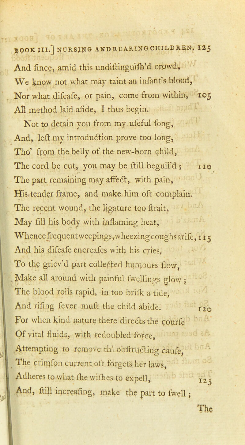 And fince, amid this undiftingujfh’d crowd, We know not what may taint an infant’s blood, Nor what difeafe, or pain, come from within, 105 All method laid afide, I thus begin. Not to detain you from my ufeful fong. And, left my introduction prove too long, Tho’ from the belly of the new-born child, The cord be cut, you may be ftill beguil’d ; no The part remaining may affect, with pain, His tender frame, and make him oft complain. The recent woui}d, the ligature too ftrait. May fill his body with inflaming heat, Whence frequent weepings, wheezing coughs arife, 115 And his difeafe encreafes with his cries. To the griev’d part collected humours flow, Make all around with painful fwellings glow; The blood rolls rapid, in too brilk a tide, And riling fever muft the child abide. 120 For when kir^d nature there directs the courfe Of vital fluids, with redoubled force, Attempting to remove th’. obftructing caufe, The crirpfon current oft forgets her laws, Adheres to what Ihe wifhes to expell, 125 And, ftill ipcreafing, make the part to fwell;