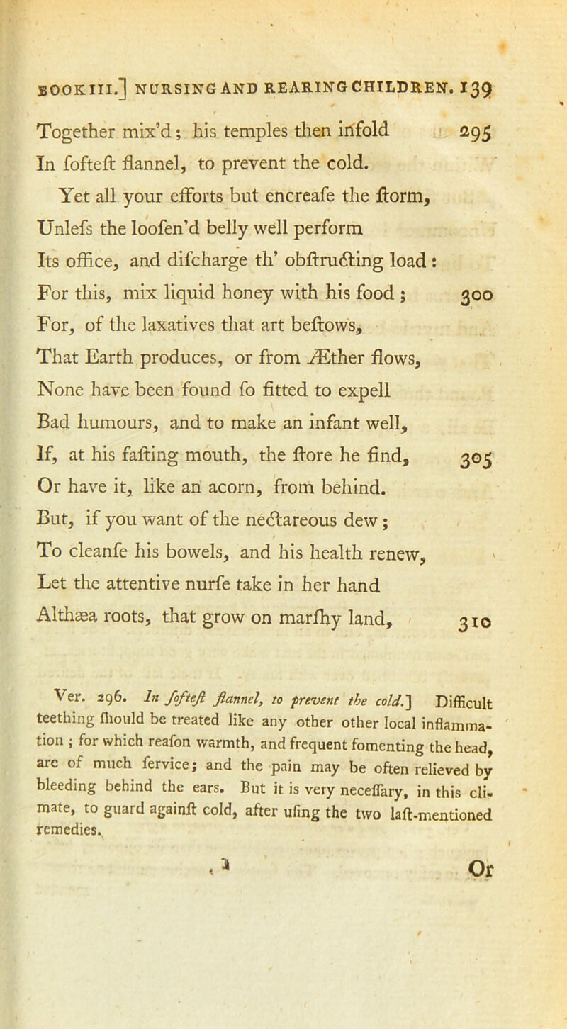 Together mix’d; his temples then infold 295 In fofteft: flannel, to prevent the cold. Yet all your efforts but encreafe the ftorm, Unlefs the loofen’d belly well perform Its office, and difcharge th’ obftrudiing load : For this, mix liquid honey with his food ; 300 For, of the laxatives that art beftows. That Earth produces, or from AEther flows, None have been found fo fitted to expell Bad humours, and to make an infant well. If, at his faffing mouth, the ffore he find, 305 Or have it, like an acorn, from behind. But, if you want of the nedfareous dew; To cleanfe his bowels, and his health renew. Let the attentive nurfe take in her hand Althaea roots, that grow on marfhy land, 310 Ver. 296. In fofteft flannel, to prevent the cold.) Difficult teething fliould be treated like any other other local inflamma- tion ; for which reafon warmth, and frequent fomenting the head, arc of much fervice; and the pain may be often relieved by bleeding behind the ears. But it is very necefiary, in this cli- mate, to guard again# cold, after ufmg the two laft-mentioned remedies.