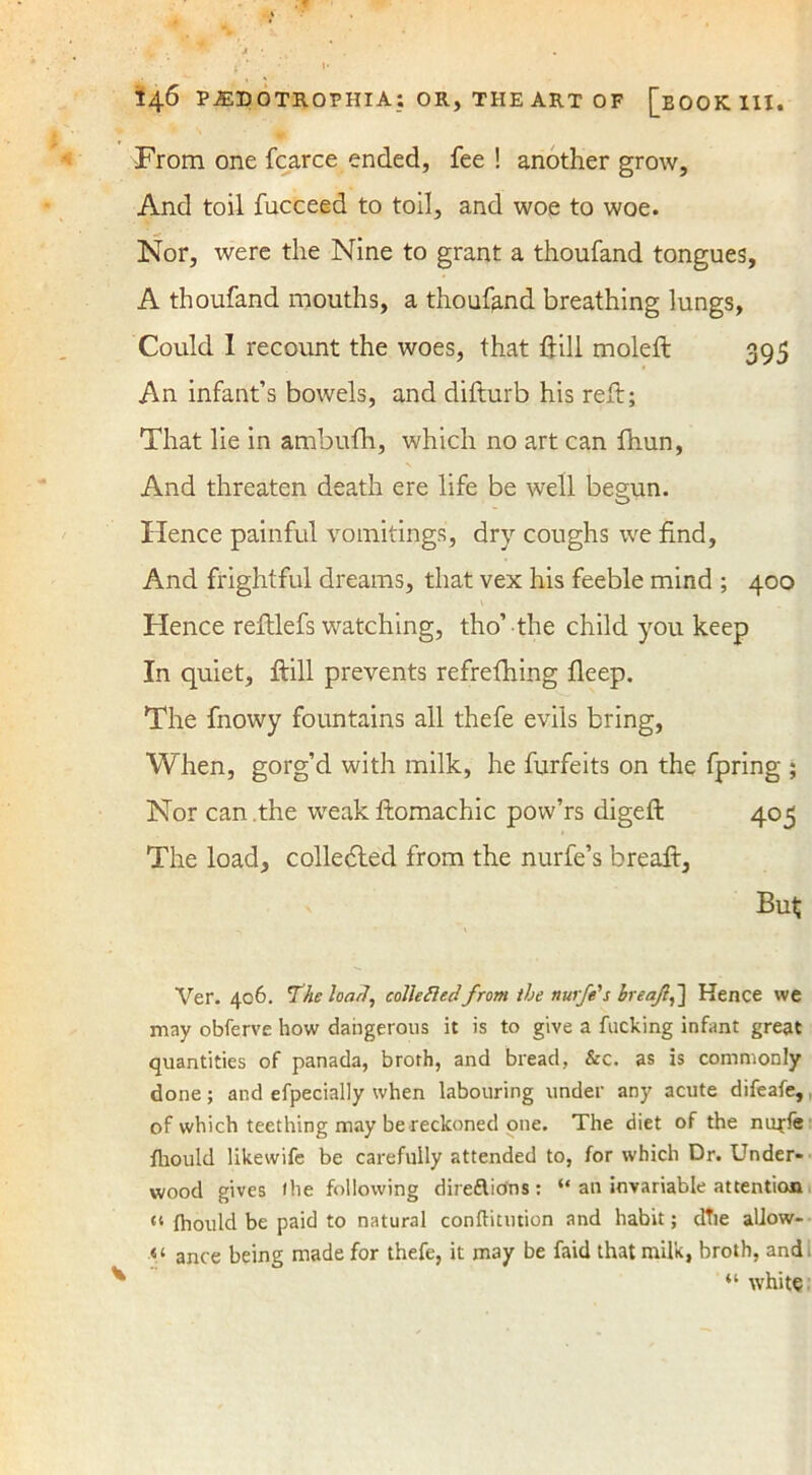 From one fcarce ended, fee ! another grow, And toil fucceed to toil, and woe to woe. Nor, were the Nine to grant a thoufand tongues, A thoufand mouths, a thoufand breathing lungs, Could 1 recount the woes, that hill moleft 395 An infant’s bowels, and difturb his reft; That lie in ambufh, which no art can fhun, And threaten death ere life be well begun. Hence painful vomitings, dry coughs we find. And frightful dreams, that vex his feeble mind ; 400 Hence reftlefs watching, tho’ the child you keep In quiet. Hill prevents refrefhing fleep. The fnowy fountains all thefe evils bring, When, gorg’d with milk, he furfeits on the fpring ; Nor can .the weak ftomachic pow’rs digeft 405 The load, colledled from the nurfe’s breaft, v But Ver. 406. The load, colleftec!from the nurfe's breaf,~\ Hence we may obferve how dangerous it is to give a fucking infant great quantities of panada, broth, and bread, &c. as is commonly done; and efpecially when labouring under any acute difeafe, of which teething may be reckoned one. The diet of the nuffe fliould likewife be carefully attended to, for which Dr. Under- wood gives (he following dire&icfns: “ an invariable attention “ Ihould be paid to natural conflitution and habit; dTie allow- ance being made for thefe, it may be faid that milk, broth, and. “ white