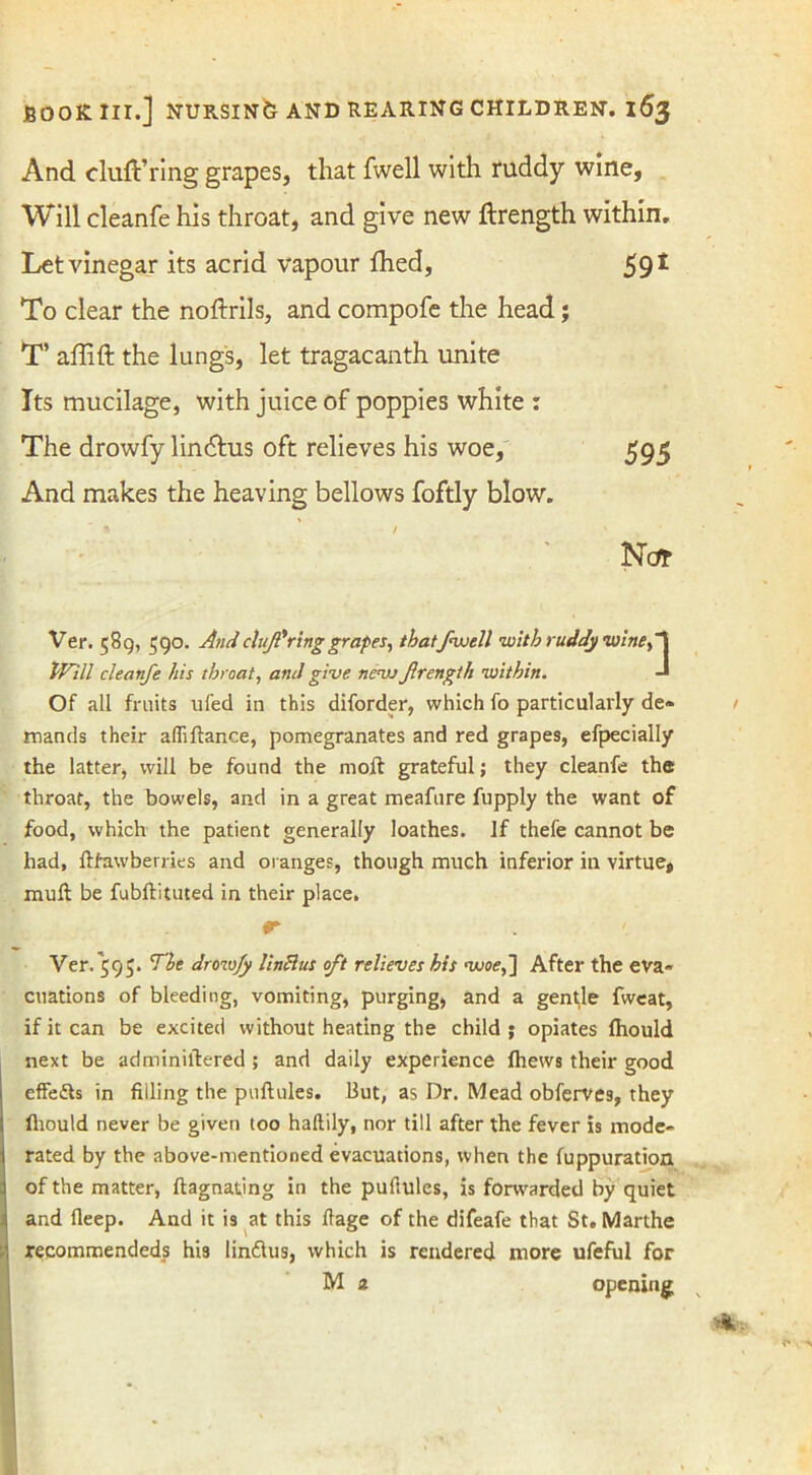 And cluft’ring grapes, that fwell with ruddy wine, Will cleanfe his throat, and give new ftrength within. Let vinegar its acrid vapour fhed, 591 To clear the noftrils, and compofe the head; T’ affift the lungs, let tragacanth unite Its mucilage, with juice of poppies white : The drowfy lindhis oft relieves his woe, 595 And makes the heaving bellows foftly blow. Nc* Ver. 589, $90. And cluf'ring grapes, thatfwell with ruddy wine ,1 Will cleanfe his throat, and give ncvj frength within. -* Of all fruits ufed in this diforder, which fo particularly de- mands their affiftance, pomegranates and red grapes, efpecially the latter, will be found the moft grateful; they cleanfe the throat, the bowels, and in a great meafure fupply the want of food, which the patient generally loathes. If thefe cannot be had, ftfawberries and oranges, though much inferior in virtue, mull: be fubllituted in their place, r- Ver. 595. The drow/y UnBus oft relieves his woe,] After the eva- cuations of bleeding, vomiting, purging, and a gentle fweat, if it can be excited without heating the child ; opiates Ihould next be adminiftered; and daily experience Ihews their good effedts in filling the puftules. But, as Dr. Mead obferve9, they fliould never be given too haltily, nor till after the fever is mode- rated by the above-mentioned evacuations, when the fuppuration of the matter, ftagnating in the puftules, is forwarded by quiet and lleep. And it is at this llage of the difeafe that St. Marthe recommendeds his lindlus, which is rendered more ufeful for M 2 opening;