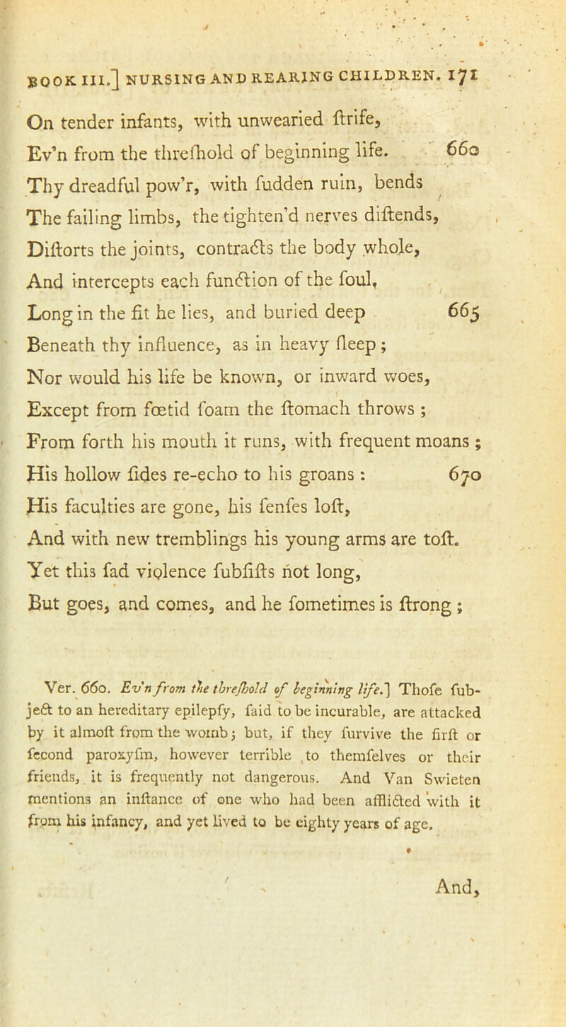 On tender infants, with unwearied ftrife, Ev’n from the thru (hold of beginning life. 660 Thy dreadful pow’r, with fudden ruin, bends The failing limbs, the tighten’d nerves diftends, Diftorts the joints, contracts the body whole. And intercepts each fundtion of the foul, Long in the fit he lies, and buried deep 665 Beneath thy influence, as in heavy fleep ; Nor would his life be known, or inward woes, , ’ ! , Except from foetid foam the ftomach throws ; From forth his mouth it runs, with frequent moans ; His hollow Tides re-echo to his groans: 670 His faculties are gone, his fenfes loft, And with new tremblings his young arms are toft. Yet this fad violence fubfifts not long, But goes, and comes, and he fometimes is ftrong ; Ver. 660. Ev'n from tie tbrefhold of beginning lifeThofe fub- jeft to an hereditary epilepfy, faid to be incurable, are attacked by it almoft from the womb; but, if they furvive the firft or fecond parosyfm, however terrible to themfelves or their friends, it is frequently not dangerous. And Van Swieten mentions an inftance of one who had been afflidted with it from his infancy, and yet lived to be eighty years of age. And, /