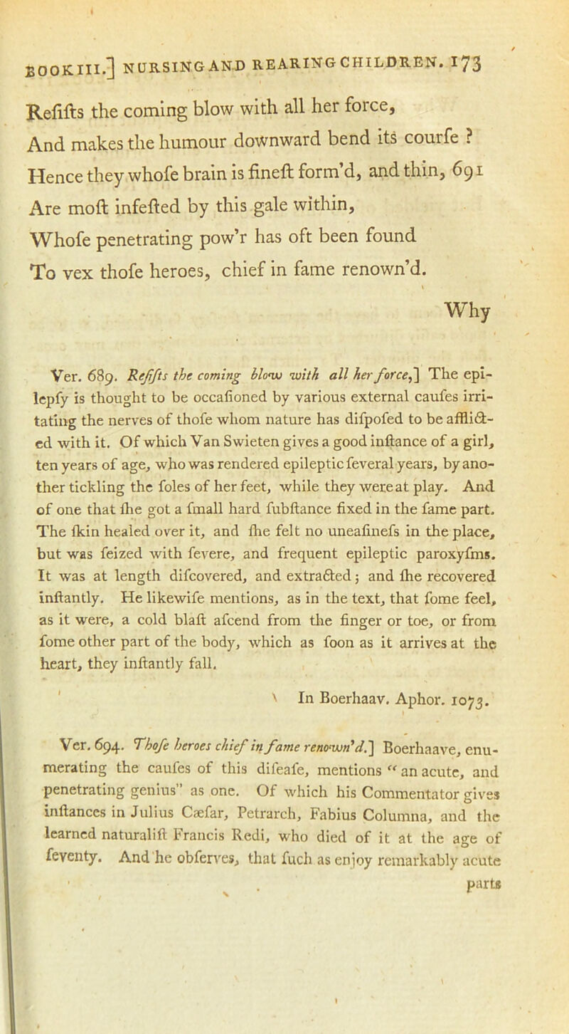 Refills the coming blow with all her force. And makes the humour downward bend its courfe ? Hence they whofe brain is fineft form’d, and thin, 691 Are moft infefted by this gale within, Whofe penetrating pow’r has oft been found To vex thofe heroes, chief in fame renown’d. 1 \ Why Ver. 689. Reffts the coming blow with all her forced The epi- lepfy is thought to be occafioned by various external caufes irri- tating the nerves of thofe whom nature has difpofed to be afflidt- ed with it. Of which Van Swieten gives a good inftance of a girl, ten years of age, who was rendered epileptic feveral years, by ano- ther tickling the foies of her feet, while they were at play. And. of one that the got a fmall hard fubftance fixed in the fame part. The fkin healed over it, and the felt no uneafinefs in the place, but was feized with fevere, and frequent epileptic paroxyfms. It was at length difcovered, and extra&ed 5 and lhe recovered inftantly. He likewife mentions, as in the text, that fome feel, as it were, a cold blaft afcend from the finger or toe, or from fome other part of the body, which as foon as it arrives at the heart, they inftantly fall. x In Boerhaav. Aphor. 1073. Ver. 694. Thofe heroes chief in fame renown’d.~\ Boerhaave, enu- merating the caufes of this difeafe, mentions “ an acute, and penetrating genius as one. Of which his Commentator gives inftances in Julius Caefar, Petrarch, Fabius Columna, and the learned naturalift Francis Redi, who died of it at the age of feyenty. And he obferves, that fuch as enjoy remarkably acute _ • Part*