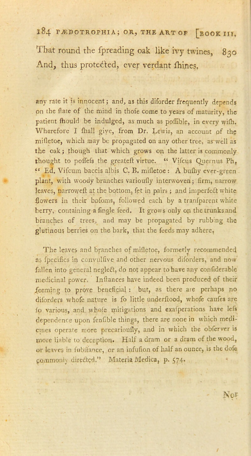 That round the fpreading oak like ivy twines, 830 And, thus protected, ever verdant fhines, any rate it is innocent; and, as this diforder frequently depends on the date of the mind in thole come to years of maturity, the patient fhould be indulged, as much as poflible, in every vyiih. Wherefore I {hall give, from Dr. Lewis, an account of th? mifletoe, which may be propagated on any other tree, as'well as the oak; though that which grows on the latter is commonly thought to polfefs the greateft virtue. “ Vifcus Quernus Ph, f ‘ Ed. Vifcum baccis albis C. B. mifletoe : A bufhy ever-green plant, with woody branches varioufly interwoven; firm, narrow leaves, narrovyeft at the bottom, fet in pairs; and imperfedt white flowers in their hofoms, followed each by a tranfparent white berry, containing a Angle feed. It grows only on the trunks and branches of trees, and may be propagated by rubb:ng the glutinous berries on the bark, that the feeds may adhere, The leaves and branches of mifletoe, formerly recommended as fpecifics in convulfive and other nervous diforders, and now fallen into general negleft, do not appear to have any confiderable medicinal power. Inflances have indeed been produced of their jfeemir.g to prove beneficial : but, as there are perhaps no difordet's whofe nature is fo little underftood, whofe caufes are fo various, and whole mitigations and exafperations have lefs dependence upon fenfible things, there are none in which medi- cines operate more precarioufly, and in which the obferver is more liable to deception. Half a dram or a dram of the wood, or leaves in fnbitance, or an infufion of half an ounce, is the dofe Commonly directed.” Materia Medica, p. 574. N<?r- t