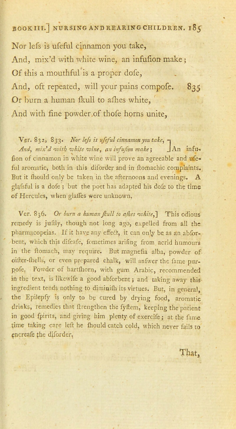 Nor lefs is ufeful cinnamon you take, And, mix’d with white wine, an infulion make ; Of this a mouthful is a proper dofe, And, oft repeated, will your pains compofe. 835 Or burn a human fkull to afhes white, And with fine powder,of thofe horns unite, Ver. 832, 833. Nor lefs is ufeful cinnamon you take, -1 And, mix'd with ■white wine, an infujion make; J An infu> fton of cinnamon in white wine will prove an agreeable and ufe- fnl aromatic, both in this diforder and in ftomachic complaints. But it Ihould only be taken in the afternoons and evenings. A gl^fsful is a dofe ; but the poet has adapted his dofe to the time of Hercules, when glades were unknown, Ver. 836. Or burn a human Jkull to afhes 'white,~\ This odious remedy is juflly, though not long ago, expelled from all the pharmacopeias. If it have any effedt, it can only be as an abfor- bent, which this difeafe, fometimes arifing from acrid humours in the ftomach, may require. But magnefia alba, powder of oilter-fhells, or even prepared chalk, will anfwer the lame pur- pofe. Powder of hartfliorn, with gum Arabic, recommended in the text, is likevvife a good abforbent; and taking away this ingredient tends nothing to diminilh its virtues. But, in general, the Epilepfy is only to be cured by drying food, aromatic drinks, remedies that ftrengthen the fyltem, keeping the patient in good fpirits, and giving him plenty of exercife; at the fame time taking care left he Ihould catch cold, which never fails to cncreafe the diforder, That,