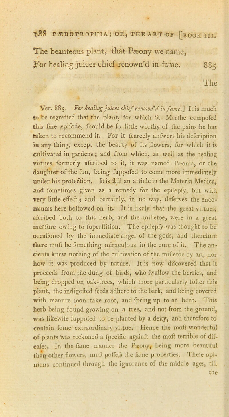 The beauteous plant, that Paeony we name, JPor healing jukes chief renown’d in fame. 885 The Ver. SS 5* For healing juices chief renown'd in fame.] It is much to be regretted that the plant, for which St. Marthe compofed this fine epifode, lhould be fo little worthy of the pains he has taken to recommend it. For it fcarcely anfvvers his defeription In any thing, except the beauty of its 'flowers, for w’hich it is cultivated in gardens ; and from which, as well as the healing virtues formerly aferibed to it, it was named Pseonia, or the daughter of the fun, being fuppofed to come more immediately under his protedlion. It is ftill an article in the Materia Medica, and fometimes given as a remedy for the epilepfy, but with very little effedl; and certainly, in no way, deferves the enco- miums here bellowed on it. It is likely that the great virtues, aferjbed both to this herb, and the miiletoe, were in a great meafure owing to fuperllition. The epilepfy was thought to be cccafioned by the immediate anger of the gods, and therefore there mull be fomething miraculous in the cure of it. The an- cients knew nothing of the cultivation of the mifletoe by art, nor how it was produced by nature. It is now difeovered that it proceeds from the dung of birds, who fwallow the berries, and being dropped on oak-trees, wrhich more particularly fofler this plant, the indigefted feeds adhere to the bark, and being covered with manure foon take root, and fpring up to an herb. This herb being found growing on a tree, and not from the ground, was likevvife fuppofed to be planted by a deity, and therefore to contain fome extraordinary virtue. Kence the moft wonderful of plants Was reckoned a fpecific againfl the moll terrible of dif- eafes. In the fame manner the Patony, being more beautiful than other flowers, mull poffefa the fame properties. Thefe opi- nions continued through the ignorance of the middle ages, till the