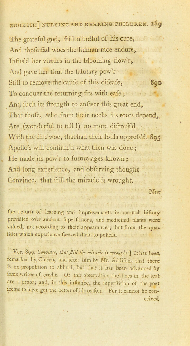 The grateful god, ftill mindful of his cure, And thofe fad woes the human race endure. Infus’d her virtues in the blooming flow’r. And gave her thus the falutary pow’r Still to remove the caufe of this difeafe, 890 To conquer the returning fits with eafe ; And fuch its ftrength to anfwer this great end, That thofe, who from their necks its roots depend. Are (wonderful to tell !) no more diftrefs’d With the dire woe, that had their fouls opprefs’d. 895 Apollo’s will confirm’d what then was done ; He made its pow’r to future ages known ; And long experience, and obferving thought Convince, that ftill the miracle is wrought. Nor the return of learning and improvements in natural hiftory prevailed over ancient fuperflitions, and medicinal plants were valued, not according to their appearances, but from the qua* lities which experience (hewed them to poflefs. Ver. 899. Convince, that Jill the miracle is wrought.] It has been remarked by, Cicero, and after him by Mr. Addifon, that there is no propofition fo abfurd, but that it has been advanced by fome writer of credit. Of this observation the lines in the tert are a proof; and, in this inftance, the fuperftition of the poet fteros to have got the better of his reafon. For it cannot be con- ceived