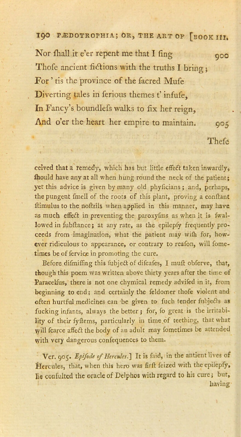 Nor Hiall it e’er repent me that I ling Thofe ancient fictions with the truths I brino:; For ’ tis the province of the facred Mufe Diverting tales in ferious themes t’ infufe. In Fancy’s boundlefs walks to fix her reign. And o’er the heart her empire to maintain. 900 9°5 Thefe ceived that a remedy, which has but little efFeft taken inwardly, Ihould have any at all when hung round the neck of the patient; yet this advice is given by many old phyficians ; and, perhaps, the pungent fmell of the roots of this plant, proving a conflant ftimulus to the noftrils when applied in this manner, may have as much effett in preventing the paroxyfms as when it is fwal- lowed in fubftance; at any rate, as the epilepfy frequently pro- ceeds from imagination, what the patient may wilh for, how- ever ridiculous to appearance, or contrary to reafon, will fome- times be of fervioe in promoting the cure. Before difmiffing this fubjett of difeafes, I muft obferve, that, though this poem was written above thirty years after the time of Paracelfus, there is not one chymical remedy advifed in it, from beginning to end; and certainly the feldomer thofe violent and often hurtful medicines can be given to fuch tender fubjefls as fucking infants, always the better; for, fo great is the irritabi- lity of their fyflems, particularly in time of teething, that what vyill fcarce affeft the body of an adult may fometimes be attended with very dangerous confequences to them. Ver. 905. Epifocle of Hercules.] It is laid, in the antient lives of Hercules, that, when this hero was firft feized with the epilepfy, he confulted the oracle of Delphos with regard to his cure; but, having