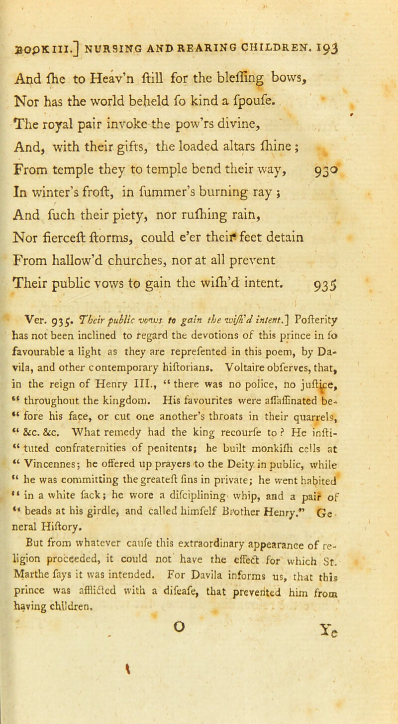 And fhe to Heav’n ftill for the bleffing bows. Nor has the world beheld fo kind a fpoufe. The royal pair invoke the pow’rs divine. And, with their gifts, the loaded altars fliine ; From temple they to temple bend their way, 930 In winter’s froft, in fummer’s burning ray j And fuch their piety, nor rufhing rain, Nor fierce# ftorms, could e’er theitf feet detain From hallow’d churches, nor at all prevent Their public vows to gain the wifh’d intent. 935 Ver. 935. Their public •vcnvs to gain the ivijh'd intent.~\ Pofterity has not been inclined to regard the devotions of this prince in fo favourable a light as they are reprefented in this poem, by Da- vila, and other contemporary hiftorians. Voltaire obferves, that, in the reign of Henry III., “ there was no police, no juft^e, “ throughout the kingdom. His favourites were aflaffinated be- “ fore his face, or cut one another’s throats in their quarrels, “ &c. &c. What remedy had the king recourfe to ? He infti- “ tilted confraternities of penitents; he built monkifh cells at “ Vincennes; he offered up prayers to the Deity in public, while “ he was committing thegreatefl fins in private; he went habited “ in a white fack; he wore a difciplining whip, and a pair of “ beads at his girdle, and called himfelf Brother Henry.” Ge- neral Hiftory. But from whatever caufe this extraordinary appearance of re- ligion proceeded, it could not have the efFect for which Sr. Marthe fays it was intended. For Davila informs us, that this prince was afilitfcd with a difeafe, that prevented him from having children. Ye O